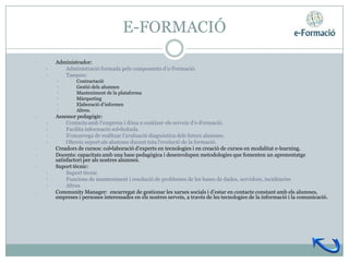E-FORMACIÓ
•       Administrador:
    •      Administració formada pels components d’e-Formació.
    •      Tasques:
        •        Contractació
        •        Gestió dels alumnes
        •        Manteniment de la plataforma
        •        Màrqueting
        •        Elaboració d’informes
        •        Altres.
•       Assessor pedagògic:
    •        Contacta amb l’empresa i dóna a conèixer els serveis d’e-Formació.
    •        Facilita informació sol•licitada
    •        S’encarrega de realitzar l’avaluació diagnòstica dels futurs alumnes.
    •        Ofereix suport als alumnes durant tota l’evolució de la formació.
•       Creadors de cursos: col•laboració d’experts en tecnologies i en creació de cursos en modalitat e-learning.
•       Docents: capacitats amb una base pedagògica i desenvolupen metodologies que fomenten un aprenentatge
        satisfactori per als nostres alumnes.
•       Suport tècnic:
    •        Suport tècnic
    •        Funcions de manteniment i resolució de problemes de les bases de dades, servidors, incidències
    •        Altres
•       Community Manager: encarregat de gestionar les xarxes socials i d’estar en contacte constant amb els alumnes,
        empreses i persones interessades en els nostres serveis, a través de les tecnologies de la informació i la comunicació.
 