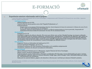 E-FORMACIÓ

3.       Experiències anteriors relacionades amb el projecte
     •       L’any 2005 quatre dones entusiastes de les noves tecnologies i compromeses amb l’educació i la formació ens vam trobar. Aquestes
             eren les nostres experiències:
         •        Txell Espinosa Rojo
              •        Filòloga hispànica per la UOC,
              •        Tesina de final de carrera portava com a títol “Español Professional 2.0”.
              •        Professionalment:
                  •        Durant 4 anys en una empresa d’electromecànica. Funcions: desenvolupament de bases de coneixement i el disseny de cursos d’ús de
                           les TIC i aplicacions informàtiques per als treballadors.
                  •        Actualment: empresa de desenvolupament de software, en el lloc de mentora tècnica en el servei postvenda;. Responsable del
                           manteniment de la base de dades de coneixement i les eines TIC de comunicació interna.
         •       Meritxell López
             •        Pedagoga per la U.B.
             •        Pràctiques a empresa de software educatiu. Els cursos que oferien eren on-line i blended learning. Les tasques realitzades
                      estan relacionades amb els alumnes (seguiment i assessorament), administratives (el.laboració de diplomes, altes i baixes de
                      nous alumnes) contacte amb professors (recordatori desenvolupament del curs, contractes) creació de materials didàctics(
                      curs de gestors del coneixement urbà), creació de cursos a Moodle i implementació dels continguts dins del mateix, tasques
                      de màrqueting referent als cursos(disseny i creació d'estratègies per difondre cursos.)
         •       Sara Añó Bresó
             •        Enginyera Técnica en Informàtica de Gestió per la U.P.V.
             •        Curs de Capacitació Pedagògica per la U.P.C.
             •        Inicialment, professora de cicles formatius d'Informàtica en la modalitat semipresencial.
             •        Actualment, professora de educació secundaria de Informàtica.
         •       Cristina Carbonell
             •        Mestra d’Educació Primària per la U. Blanquerna, seguint l'itinerari de Noves Tecnologies.
             •        Màster Creació i producció multimèdia a la UOC.
             •        Professionalment: mestra d'informàtica a Primària i coordinadora TIC del centre. Cursos d'informàtica per pares i mestres
                      sobre seguretat a Internet, eines 2.0, recursos educatius, Google Apps, edició d'imatge i vídeo, informàtica bàsica per adults,
                      etc. Tant presencial com virtualment.
             •        Elaboració de material didàctic, pàgines web educatives i diversos jocs i activitats per alumnes d'infantil i primària.

     •       Actualment totes enrolades en el projecte e-Formació. Desenvolupant projectes de formació en línea enfocats al món empresarial a
             diversos sectors.
 