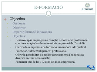 E-FORMACIÓ

4. Objectius
  • Gestionar
  • Dissenyar
  • Impartir formació innovadora
  • Objectius:
   •   Desenvolupar un programa complet de formació professional
       contínua adaptada a les necessitats empresarials d’avui dia
   •   Oferir a les empreses una formació innovadora i de qualitat
   •   Potenciar el desenvolupament professional
   •   Oferir la possibilitat d’ampliar coneixements i habilitats a
       diversos sectors de la societat
   •   Fomentar l’ús de les TIC dins del món empresarial
 