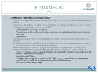 E-FORMACIÓ

5.       Continguts /treballs a desenvolupar
     •       Element principal: Moodle i entramat social a la xarxa i comptarà amb diversos recursos
             en línia.
     •       Formacions dirigides a un públic professional en un context multiempresarial, per això
     •       Àrees que demanden formació continuada:
         •      Ofimàtica (des d’iniciació a avançats).
         •      Programes de gestió: gestió empresarial , cursos de les aplicacions més esteses al mercat.
         •      Eines 2.0
         •      Programació.
     •       Cursos dissenyats a partir de mòduls i la seva durada dependrà de la naturalesa de la
             matèria.
     •       Projecte en continua evolució; un cop posat en marxa, es crearan nous cursos atenent a
             les noves necessitats i demandes de la comunitat.
     •       Xarxa de recursos a Internet: perquè les empreses i els treballadors de Barcelona
             coneguin la oferta del nostre projecte, puguin opinar, demandar i trobar contactes.
         •      El bloc e-Formació, on un comunity manager actualitzarà les notícies relacionades amb el
                projecte i altres articles d’interès.
         •      Marcador social Diigo.
         •      Comptes en xarxes socials com Facebook i Twitter on es crearan llistes, es compartiran
                experiències i es facilitarà la creació de comunitats col•laboratives.
         •      Escriptori d’enllaços Symbaloo.
 