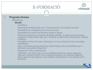 E-FORMACIÓ

6.       Proposta tècnica
     •       Plataforma
         •       Moodle
             •     Codi lliure
             •     Especialment dissenyada per a l’ensenyament i la formació en línia
             •     Possibilitat de categoritzar els cursos en àrees
             •     Possibilitat de creació de diversos perfils d’usuari
             •     Plataforma basada en una base de dades MySQL, la qual cosa ens permet
                   recuperar moltes dades útils per a l’anàlisi, la detecció de necessitats i millora
                   contínua.
             •     Flexibilitat a l’hora de crear i dissenyar el curs en funció de les necessitats
                   específiques
             •     Gran comunitat internacional que desenvolupa eines instal•lables per a
                   diferents necessitats formatives
             •     Integració d’ altres plataformes
             •     Codi obert, de manera que la seva implementació no suposa costos de
                   software, podent invertir així en desenvolupament de material didàctic i
                   altres aspectes del projectes que incidiran directament en la qualitat de la
                   formació.
 