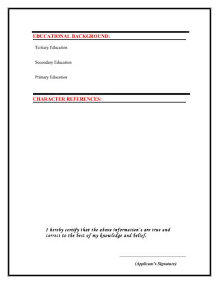 EDUCATIONAL BACKGROUND:
Tertiary Education
Secondary Education
Primary Education
CHARACTER REFERENCES:
I hereby certify that the above information’s are true and
correct to the best of my knowledge and belief.
__________________________________
(Applicant’s Signature)
 