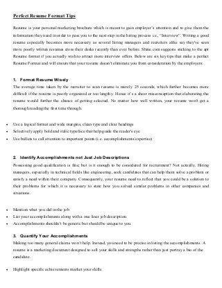 Perfect Resume Format Tips 
Resume is your personal marketing brochure which is meant to gain employer’s attention and to give them the 
information they need in order to pass you to the next step in the hiring process i.e., “Interview”. Writing a good 
resume especially becomes more necessary as several hiring managers and recruiters alike say they've seen 
more poorly written resumes cross their desks recently than ever before. Shine.com suggests sticking to the apt 
Resume format if you actually wish to attract more interview offers. Below are six key tips that make a perfect 
Resume Format and will ensure that your resume doesn't eliminate you from consideration by the employers: 
1. Format Resume Wisely 
The average time taken by the recruiter to scan resume is merely 25 seconds; which further becomes more 
difficult if the resume is poorly organized or too lengthy. Hence it’s a sheer misconception that elaborating the 
resume would further the chance of getting selected. No matter how well written, your resume won't get a 
thorough reading the first time through. 
 Use a logical format and wide margins, clean type and clear headings 
 Selectively apply bold and italic typeface that help guide the reader's eye 
 Use bullets to call attention to important points (i.e. accomplishments/expertise) 
2. Identify Accomplishments not Just Job Descriptions 
Possessing good qualification is fine; but is it enough to be considered for recruitment? Not actually. Hiring 
managers, especially in technical fields like engineering, seek candidates that can help them solve a problem or 
satisfy a need within their company. Consequently, your resume need to reflect that you could be a solution to 
their problems for which it is necessary to state how you solved similar problems in other companies and 
situations. 
 Mention what you did in the job 
 List your accomplishments along with a one liner job description 
 Accomplishments shouldn’t be generic but should be unique to you. 
3. Quantify Your Accomplishments 
Making too many general claims won’t help. Instead, you need to be precise in listing the accomplishments. A 
resume is a marketing document designed to sell your skills and strengths rather than just portray a bio of the 
candidate. 
 Highlight specific achievements market your skills 
 