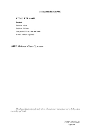 CHARACTER REFERENCE
COMPLETE NAME
Position
Business Name
Business Address
Cell phone No. +63 900 000 0000
E-mail Address (optional)
NOTE:Minimum of three (3) persons.
I hereby certification that all of the above information are true and correct to the best of my
knowledge and belief.
COMPLETE NAME_
Applicant
 