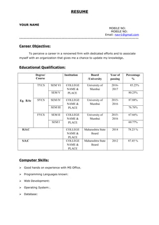 RESUME
YOUR NAME
MOBILE NO:
MOBILE NO:
Email: navr1@gmail.com
----------------------------------------------------------------------------------
Career Objective:
To perceive a career in a renowned firm with dedicated efforts and to associate
myself with an organization that gives me a chance to update my knowledge.
Educational Qualification:
Degree/
Course
Institution Board
/University
Year of
passing
Percentage
%
Eg. B.Sc
TYCS SEM VI COLLEGE
NAME &
PLACE
University of
Mumbai
2016-
2017
85.25%
SEM V 80.25%
SYCS SEM IV COLLEGE
NAME &
PLACE
University of
Mumbai
2015-
2016
87.88%
SEM III 76.76%
FYCS SEM II COLLEGE
NAME &
PLACE
University of
Mumbai
2015-
2016
67.66%
SEM I 60.77%
H.S.C COLLEGE
NAME &
PLACE
Maharashtra State
Board
2014 78.23 %
S.S.C COLLEGE
NAME &
PLACE
Maharashtra State
Board
2012 87.45 %
Computer Skills:
 Good hands on experience with MS Office.
 Programming Languages known:
 Web Development:
 Operating System:.
 Database:
 