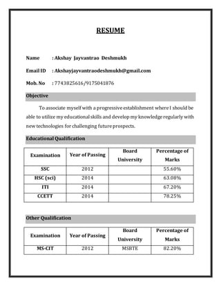RESUME
Name : Akshay Jayvantrao Deshmukh
Email ID : Akshayjayvantraodeshmukh@gmail.com
Mob. No : 7743825616/9175041876
Objective
To associate myself with a progressiveestablishment whereI should be
able to utilize my educationalskills and develop my knowledgeregularly with
new technologies for challenging futureprospects.
Educational Qualification
Examination Year of Passing
Board
University
Percentage of
Marks
SSC 2012 55.60%
HSC (sci) 2014 63.08%
ITI 2014 67.20%
CCETT 2014 78.25%
Other Qualification
Examination Year of Passing
Board
University
Percentage of
Marks
MS-CIT 2012 MSBTE 82.20%
 