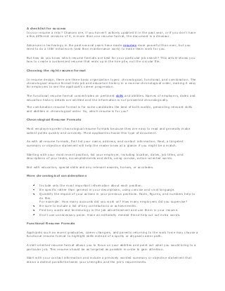 A checklist for success
Is your resume a relic? Chances are, if you haven't actively updated it in the past year, or if you don't have
a few different versions of it, in more than one resume format, the document is a dinosaur.

Advances in technology in the past several years have made resumes more powerful than ever, but you
need to do a little initial work (and then maintenance work) to make them work for you.

But how do you know which resume formats are best for your particular job search? This article shows you
how to create a customized resume that ends up in the hire pile, not the circular file.

Choosing the right resume format

In resume design, there are three basic organization types: chronological, functional, and combination. The
chronological resume format lists job and education history in a reverse chronological order, making it easy
for employers to see the applicant's career progression.

The functional resume format concentrates on pertinent skills and abilities. Names of employers, dates and
education history details are omitted and the information is not presented chronologically.

The combination resume format is for some candidates the best of both worlds, presenting relevant skills
and abilities in chronological order. So, which resume is for you?

Chronological Resume Formats

Most employers prefer chronological resume formats because they are easy to read and generally make
salient points quickly and concisely. Most applicants choose this type of document.

As with all resume formats, first list your name, address, and contact information. Next, a targeted
summary or objective statement will help the reader know at a glance if you might be a match.

Starting with your most recent position, list your employer, including location, dates, job titles, and
descriptions of your tasks, accomplishments and skills, using concise, action-oriented words.

End with education, special skills and any relevant awards, honors, or accolades.

More chronological considerations


        Include only the most important information about each position.
        Be specific rather than general in your descriptions, using concise and vivid language.
        Quantify the impact of your actions in your previous positions. Facts, figures, and numbers help to
        do this.
        For example: How many accounts did you work on? How many employees did you supervise?
        Be sure to include a list of key contributions or achievements.
        Find key words and terminology in the job advertisement and use them in your resume.
        Don't use unnecessary prose. Have an editorially minded friend help cut out extra words.

Functional Resume Formats

Applicants such as recent graduates, career changers, and parents returning to the work force may choose a
functional resume format to highlight skills instead of a spotty or atypical career path.

A skill-oriented resume format allows you to focus on your abilities and point out what you would bring to a
particular job. This resume should be as targeted as possible in order to gain attention.

Start with your contact information and include a precisely worded summary or objective statement that
draws a distinct parallel between your strengths and the job's requirements.
 