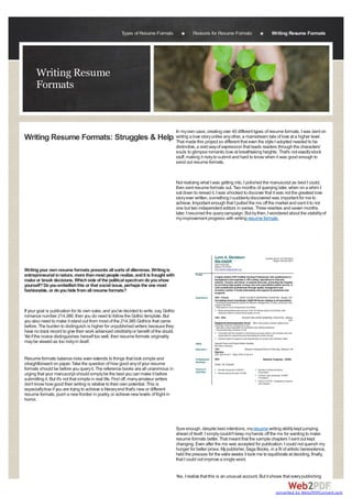 Types of Resume Formats                    Reasons for Resume Formats                   Writing Resume Formats




      Writing Resume
      Formats


                                                                                         In my own case, creating over 40 different types of resume formats, I was bent on
Writing Resume Formats: Struggles & Help writing a love story unlike any other,that even the style I adopted needed tolevel.
                                         That made this project so different
                                                                                a mainstream tale of love at a higher
                                                                                                                       be
                                                                                         distinctive, a vivid way of expression that leads readers through the characters'
                                                                                         souls to glimpse romantic love at breathtaking heights. That's not exactly stock
                                                                                         stuff, making it risky to submit and hard to know when it was good enough to
                                                                                         send out resume formats.


                                                                                         Not realizing what I was getting into, I polished the manuscript as best I could,
                                                                                         then sent resume formats out. Two months of querying later, when on a whim I
                                                                                         sat down to reread it, I was shocked to discover that it was not the greatest love
                                                                                         story ever written, something I suddenly discovered was important for me to
                                                                                         achieve. Important enough that I pulled the ms off the market and sent it to not
                                                                                         one but two independent editors in series. Three rewrites and seven months
                                                                                         later, I resumed the query campaign. But by then, I wondered about the stability of
                                                                                         my improvement progress with writing resume formats.




Writing your own resume formats presents all sorts of dilemmas. Writing is
entrepreneurial in nature, more than most people realize, and it is fraught with
make or break decisions. Which side of the political spectrum do you show
yourself? Do you embellish this or that social issue, perhaps the one most
fashionable, or do you hide from all resume formats?


If your goal is publication for its own sake, and you've decided to write, say, Gothic
romance number 214,386, then you do need to follow the Gothic template. But
you also need to make it stand out from most of the 214,385 Gothics that came
before. The burden to distinguish is higher for unpublished writers because they
have no track record to give their work advanced credibility or benefit of the doubt.
Yet if the novice distinguishes herself too well, then resume formats originality
may be viewed as too risky in itself.


Resume formats balance risks even extends to things that look simple and
straightforward on paper. Take the question of how good any of your resume
formats should be before you query it. The reference books are all unanimous in
urging that your manuscript should simply be the best you can make it before
submitting it. But it's not that simple in real life. First off, many amateur writers
don't know how good their writing is relative to their own potential. This is
especially true if you are trying to achieve a literary end that's new or different
resume formats, push a new frontier in poetry, or achieve new levels of fright in
horror.




                                                                                         Sure enough, despite best intentions, my resume writing ability kept jumping
                                                                                         ahead of itself. I simply couldn't keep my hands off the ms for wanting to make
                                                                                         resume formats better. That meant that the sample chapters I sent out kept
                                                                                         changing. Even after the ms was accepted for publication, I could not quench my
                                                                                         hunger for better prose. My publisher, Saga Books, in a fit of artistic benevolence,
                                                                                         held the presses for the extra weeks it took me to equilibrate at deciding, finally,
                                                                                         that I could not improve a single word.


                                                                                         Yes, I realize that this is an unusual account. But it shows that every publishing


                                                                                                                                                 converted by Web2PDFConvert.com
 
