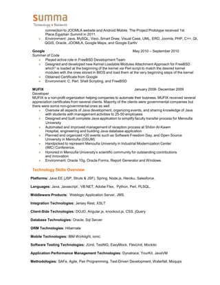 connection to JOOMLA website and Android Mobile. The Project Prototype received 1st
Place Egyptian Summit in 2011.
 Environment: Java, MySQL, Visio, Smart Draw, Visual Case, UML, ERD, Joomla, PHP, C++, Qt,
QGIS, Oracle, JOOMLA, Google Maps, and Google Earth/
Google May 2010 – September 2010
Summer of Code
 Played active role in FreeBSD Development Team
 Designed and developed new Kernel Loadable Modules Attachment Approach for FreeBSD
which* is loaded at the beginning of the kernel via Perl script to match the desired kernel
modules with the ones stored in BIOS and load them at the very beginning steps of the kernel
 Obtained Certificate from Google
 Environment: C, Perl, Shell Scripting, and FreeBSD
MUFIX January 2008- December 2009
Developer
MUFIX is a non-profit organization helping companies to automate their business. MUFIX received several
appreciation certificates from several clients. Majority of the clients were governmental companies but
there were some non-governmental ones as well
 Oversaw all aspects of Java development, organizing events, and sharing knowledge of Java
with students with management activities to 25-50 employees
 Designed and built complete Java application to simplify faculty transfer process for Menoufia
University
 Automated and improved management of reception process at Shibin Al-Kawm
Hospital, engineering and building Java database application
 Planned and organized +20 events such as Software Freedom Day, and Open Source
University in Menoufia (OSUM)
 Handpicked to represent Menoufia University in Industrial Modernization Center
(IMC) Conference.
 Honored in Menoufia University’s scientific community for outstanding contributions
and innovation
 Environment: Oracle 10g, Oracle Forms, Report Generator and Windows.
Technology Skills Overview
Platforms: Java EE (JSP, Struts & JSF), Spring, Node.js, Heroku, Salesforce.
Languages: Java, Javascript , VB.NET, Adobe Flex, Python, Perl, PLSQL.
Middleware Products: Weblogic Application Server, JMS.
Integration Technologies: Jersey Rest, XSLT
Client-Side Technologies: DOJO, Angular.js, knockout.js, CSS, jQuery
Database Technologies: Oracle, Sql Server
ORM Technologies: Hibernate
Mobile Technologies: IBM Worklight, ionic.
Software Testing Technologies: JUnit, TestNG, EasyMock, FlexUnit, Mockito
Application Performance Management Technologies: Dynatrace, YourKit, JavaVM
Methodologies: SAFe, Agile, Pair Programming, Test-Driven Development, Waterfall, Moqups
 