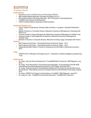 Certifications
 Salesforce.com Certified Force.com Developer (WI14)
 IBM Certified Mobile Application Developer Worklight V5.0.0.3
 Microsoft® Certified Technology Specialist: .NET Framework 4, Web Applications.
 FreeBSD Administration & Development
 CISCO Certified Network Associate (CCNA) Academy
Academic Background
 PhD in Systems Engineering, Colorado State University, in progress. (Expected Graduation:
2018)
 Master of Science in Computer Science, Maharishi University of Management, Graduated with
GPA of 3.8.
 Honorary studies in Project Management, Maharishi University of Management, Fairfield, Iowa.
 Honorary studies in Web Application Architecture, Maharishi University of Management,
Fairfield, Iowa.
 Bachelor of Science in Computer Science, Menoufia University, Egypt, Graduated with Honors.
Awards
 Best Programming Project – Renewable Energy Conference, Egypt – 2011.
 Best Programming Project – Renewable Energy Conference, Egypt – 2010.
 Outstanding Student Award in Faculty of Computers and Information in Menoufia University –
2010.
Talks
 CREATE 2015, Pittsburgh Technology Council – Presented on artificial intelligence programming
in Art.
Publications
 M. Farag, “Security Policy Development in TrustedBSD MAC Framework,” BSD Magazine, July
2013.
 M. Farag, “An Enhanced Run-Time Kernel Visual Debugger,” In Proceedings of the 8th IEEE
International Computer Engineering Conference, Cairo, Egypt, December 2012.
M. Farag, “Multicore Dynamic Kernel Modules Attachment Technique for Kernel Performance
Enhancement,” International Journal of Computer Science and Information Technology, August,
2012.
 M. Farag, “OMAP3 Full Support is Coming Soon in FreeBSD,” BSD Magazine, June 2011.
 M. Farag, W. Losh, “FreeBSD 8.0 Kernel Size Reduction,” FreeBSD Wiki, May 2010.
 