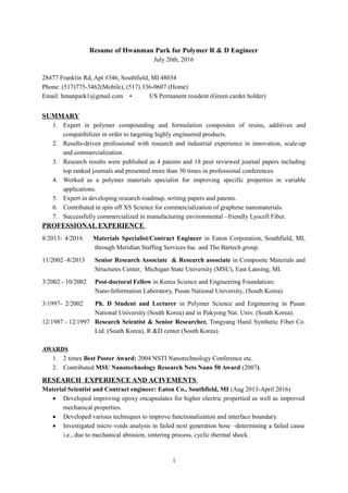 Resume of Hwanman Park for Polymer R & D Engineer
July 26th, 2016
28477 Franklin Rd, Apt #346, Southfield, MI 48034
Phone: (517)775-3462(Mobile), (517) 336-0607 (Home)
Email: hmanpark1@gmail.com • US Permanent resident (Green carder holder)
SUMMARY
1. Expert in polymer compounding and formulation composites of resins, additives and
compatibilizer in order to targeting highly engineered products.
2. Results-driven professional with research and industrial experience in innovation, scale-up
and commercialization.
3. Research results were published as 4 patents and 18 peer reviewed journal papers including
top ranked journals and presented more than 30 times in professional conferences.
4. Worked as a polymer materials specialist for improving specific properties in variable
applications.
5. Expert in developing research roadmap, writing papers and patents.
6. Contributed in spin off XS Science for commercialization of graphene nanomaterials.
7. Successfully commercialized in manufacturing environmental –friendly Lyocell Fiber.
PROFESSIONAL EXPERIENCE
8/2013- 4/2016 Materials Specialist/Contract Engineer in Eaton Corporation, Southfield, MI,
through Meridian Staffing Services Inc. and The Bartech group.
11/2002 -8/2013 Senior Research Associate & Research associate in Composite Materials and
Structures Center, Michigan State University (MSU), East Lansing, MI.
3/2002 - 10/2002 Post-doctoral Fellow in Korea Science and Engineering Foundation:
Nano-Information Laboratory, Pusan National University, (South Korea).
3/1997- 2/2002 Ph. D Student and Lecturer in Polymer Science and Engineering in Pusan
National University (South Korea) and in Pukyong Nat. Univ. (South Korea).
12/1987 - 12/1997 Research Scientist & Senior Researcher, Tongyang Hanil Synthetic Fiber Co.
Ltd. (South Korea), R &D center (South Korea).
AWARDS
1. 2 times Best Poster Award: 2004 NSTI Nanotechnology Conference etc.
2. Contributed MSU Nanotechnology Research Nets Nano 50 Award (2007).
RESEARCH EXPERIENCE AND ACIVEMENTS
Material Scientist and Contract engineer: Eaton Co., Southfield, MI (Aug 2013-April 2016)
• Developed improving epoxy encapsulates for higher electric propertied as well as improved
mechanical properties.
• Developed various techniques to improve functionalization and interface boundary.
• Investigated micro voids analysis in failed next generation hose –determining a failed cause
i.e., due to mechanical abrasion, sintering process, cyclic thermal shock.
1
 