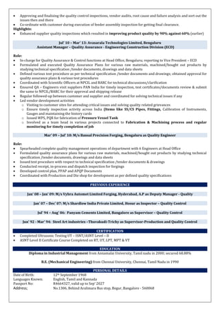  Approving and finalising the quality control inspections, vendor audits, root cause and failure analysis and sort out the
issues then and there
 Co-ordinate with customer during execution of feeder assembly inspection for getting final clearance.
Highlights:
 Enhanced supplier quality inspections which resulted in improving product quality by 90% against 60% (earlier)
Jul’ 10 – Mar’ 13: Avasarala Technologies Limited, Bengaluru
Assistant Manager – Quality Assurance - Engineering Construction Division (ECD)
Role:
 In-charge for Quality Assurance & Control functions at Head Office, Bengaluru; reporting to Vice President – ECD
 Formulated and executed Quality Assurance Plans for various raw materials, machined/bought out products by
studying technical specification /tender documents, drawings and data sheets
 Defined various test procedure as per technical specification /tender documents and drawings; obtained approval for
quality assurance plans & various test procedures
 Coordinated with Scientific Officers at NPCIL and BARC for technical discussions/clarification
 Ensured QA – Engineers visit suppliers PAN India for timely inspection, test certificates/documents review & submit
the same to NPCIL/BARC for their approval and shipping release
 Regular followed-up between customer and supplier and coordinated for solving technical issues if any
 Led vendor development activities
o Visiting to customer sites for attending critical issues and solving quality related grievances
o Ensure timely inspection activity across India (Items like SS/CS Pipes, Fittings, Calibration of Instruments,
Gauges and maintaining the history cards
o Issued WPS, PQR for fabrication of Pressure Vessel Tank
o Involved as a team head in various projects connected to Fabrication & Machining process and regular
monitoring for timely completion of job
Mar’ 09 – Jul’ 10: M/s Bansal Precision Forging, Bengaluru as Quality Engineer
Role:
 Spearheaded complete quality management operations of department with 6 Engineers at Head Office
 Formulated quality assurance plans for various raw materials, machined/bought out products by studying technical
specification /tender documents, drawings and data sheets
 Issued test procedure with respect to technical specification /tender documents & drawings
 Conducted receipt, in-process and dispatch inspection for forgings
 Developed control plan, PPAP and APQP Documents
 Coordinated with Production and Die shop for development as per defined quality specifications
PREVIOUS EXPERIENCE
Jan’ 08 – Jan’ 09: M/s Vybra Automet Limited Forging, Hyderabad, A.P as Deputy Manager - Quality
Jan’ 07 – Dec’ 07: M/s Shardlow India Private Limited, Hosur as Inspector – Quality Control
Jul’ 94 – Aug’ 06: Panyam Cements Limited, Bangalore as Supervisor – Quality Control
Jun’ 92 - Mar’ 94: Steel Art industries –Thuvakudi-Trichy as Supervisor-Production and Quality Control
CERTIFICATION
 Completed Ultrasonic Testing UT – ISNT/ASNT Level – II
 ASNT Level II Certificate Course Completed on RT, UT, LPT, MPT & VT
EDUCATION
Diploma in Industrial Management from Annamalai University, Tamil nadu in 2000; secured 68.88%
B.E. (Mechanical Engineering) from Chennai University, Chennai, Tamil Nadu in 1990
PERSONAL DETAILS
Date of Birth: 12th September 1968
Languages Known: English, Tamil and Kannada
Passport No: R4664327, valid up to Sep’ 2027
Address; No.1306, Behind Aralimara Bus stop, Begur, Bangalore - 560068
 