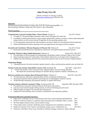 John Wesley Fort, III
2448 W. Grenshaw St. Chicago, IL 60612
john.fort@my.wheaton.edu | (248)-469-7528
Education_____________________________________________
MA| Intercultural Studies| Wheaton College, May 2015| WC Grad Scholarship GPA: 3.51
BA| Psychology| Wheaton College, May 2014| James E. Burr Scholarship
Work Experience______________________________________
Communication Lead and Teaching Fellow, Citizen Schools, Chicago, IL July 2015- Present
 Co-taught 6th
-7th grade bilingual elementary school classes throughout the school day
 Coordinated communication between various campus administrative partners, serving as a liaison representing their
unique interests, as well as interviewing TF applicants for the upcoming academic year.
 Co-led organization-sponsored after-school program, focusing on Math, ELA development and test preparation
 Edited and Published newsletter regarding events and organizational and campus activities program
Journalist and Contributor, Wheaton Magazine & Wheaton Tide, Wheaton IL July 2015- Present
 Researched and published articles regarding the experiences of the global student and alumni network
Consultant, Wheaton College English Department, Wheaton, IL January 2014 - May 2015
 Provided hands-on literary guidance for undergraduate and graduate students seeking to improve their writing
 Supervised improvement of overall quality of all academic submissions, in all stages of the writing process
 Emphasized critical thinking, rhetorical tone and personal argument style for native/nonnative English speakers
Independent Blogger
 Maintained journal with article and photo updates related to culture, professionalism, global events and urban life
Strategy Coach and Assistant, Plum Hollow Country Club, Southfield, MI April 2007 - August 2014
 Assisted club members while on the golf course regarding athletic form and strategic gameplay
 Developed and communicated strategies for members during competitive matches, tournaments, etc.
Reference and Research Assistant, Buswell Memorial Library, Wheaton, IL April 2013- May 2015
 Provided necessary information regarding library policies, technology troubleshooting
 Answered all general research questions concerning areas of undergraduate academic research.
 Worked through cataloguing, processing all materials, as student-staff liaison
Teaching Assistant, Oakland Community College, Farmington Hills, MI September 2009- December 2009
 Provided literacy instruction and liaison between the professor and students.
 Led one-on-one research and peer-editing sessions, as well as facilitating group discussion.
 Offered insight into stages of the research and writing process
 Emphasized critical thinking, source evaluation, and grammar and composition guidance.
Professional Skill and Leadership Experience_
 Eagle Scout: Leadership, service, environmental conservation, project planning and fundraising 2010
 ECWCA Conference Panelist: Co-authored, edited, presented essay on Religion, Ethics, Literacy 2015
 Phi Theta Kappa scholastic honor society member-at-large 2009
 Urban studies project counselor: leadership, project management and coordination, mentoring 2014
 Student Government, Class Council: event planning, campus service, collaboration, etc. 2012-2013
 Proficiency: MS Office: Word, Excel, PowerPoint, Publisher; Blogger; SalesForce; Adobe: InDesign
 