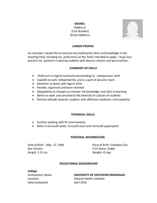 (NAME)
(Address)
(Cell Number)
(Email Address)
CAREER PROFILE
As a teacher I would like to exercise my mutifaceted skills and knowledge in the
teaching field, including my proficiency on the field I intended to apply. I have also
practice my patience in dealing students with diverse cultures and personalities.
SUMMARY OF SKILLS
 Proficient in english communicationleading to interpersonal skills
 Capable to work independently and as a part of dynamic team
 Attention to detail with logical skills
 Flexible, organized and team oriented
 Adaptability to changes to imorove my knowledge and skills in teaching
 Ability to work and sensitive to the diversity of cultures of students
 Positive attitude towards students with different conditions and capability
TECHNICAL SKILLS:
 Familiar working with PC environments
 Skills in microsoft word, micosoft excel and microsoft powerpoint
PERSONAL INFORMATION
Date of Birth : May 17, 1996 Place of Birth: Cotabato City
Sex: Female Civil Status: Single
Height: 1.52 cm Weight: 41 kgs
EDUCATIONAL BACKGROUND
College
Institutution Name: UNIVERSITY OF SOUTHERN MINDANAO
Location: Kabacan North Cotabato
Date:Graduated April 2016
 