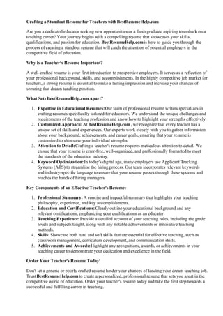 Crafting a Standout Resume for Teachers withBestResumeHelp.com
Are you a dedicated educator seeking new opportunities or a fresh graduate aspiring to embark on a
teaching career? Your journey begins with a compelling resume that showcases your skills,
qualifications, and passion for education. BestResumeHelp.comis here to guide you through the
process of creating a standout resume that will catch the attention of potential employers in the
competitive field of education.
Why is a Teacher's Resume Important?
A well-crafted resume is your first introduction to prospective employers. It serves as a reflection of
your professional background, skills, and accomplishments. In the highly competitive job market for
teachers, a strong resume is essential to make a lasting impression and increase your chances of
securing that dream teaching position.
What Sets BestResumeHelp.comApart?
1. Expertise in Educational Resumes:Our team of professional resume writers specializes in
crafting resumes specifically tailored for educators. We understand the unique challenges and
requirements of the teaching profession and know how to highlight your strengths effectively.
2. Customized Approach:At BestResumeHelp.com, we recognize that every teacher has a
unique set of skills and experiences. Our experts work closely with you to gather information
about your background, achievements, and career goals, ensuring that your resume is
customized to showcase your individual strengths.
3. Attention to Detail:Crafting a teacher's resume requires meticulous attention to detail. We
ensure that your resume is error-free, well-organized, and professionally formatted to meet
the standards of the education industry.
4. Keyword Optimization:In today's digital age, many employers use Applicant Tracking
Systems (ATS) to streamline the hiring process. Our team incorporates relevant keywords
and industry-specific language to ensure that your resume passes through these systems and
reaches the hands of hiring managers.
Key Components of an Effective Teacher's Resume:
1. Professional Summary: A concise and impactful summary that highlights your teaching
philosophy, experience, and key accomplishments.
2. Education and Certifications:Clearly outline your educational background and any
relevant certifications, emphasizing your qualifications as an educator.
3. Teaching Experience:Provide a detailed account of your teaching roles, including the grade
levels and subjects taught, along with any notable achievements or innovative teaching
methods.
4. Skills:Showcase both hard and soft skills that are essential for effective teaching, such as
classroom management, curriculum development, and communication skills.
5. Achievements and Awards:Highlight any recognitions, awards, or achievements in your
teaching career to demonstrate your dedication and excellence in the field.
Order Your Teacher's Resume Today!
Don't let a generic or poorly crafted resume hinder your chances of landing your dream teaching job.
TrustBestResumeHelp.comto create a personalized, professional resume that sets you apart in the
competitive world of education. Order your teacher's resume today and take the first step towards a
successful and fulfilling career in teaching.
 