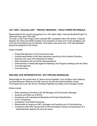 JULY 2005 – December 2007. PROJECT MANAGER – THULE POWER RIG REBUILD.

Responsible for the overall management of a 125 million dollar “Jack-Up Re-Build Project” at
“Hamryah Free zone “Port UAE.
This was a Fast-Track Project which reached 99% completion within 28 months. A dispute
between the Client and QGM resulted in the cessation of works prior to full completion and
until now the problems are not resolved. At its peak, there were over 1100 fully dedicated
personnel assigned to the Project.

Duties included:

   o   Project Management on the Constructors side
   o   Overall responsibility of the Daily operations reporting to the Company Directors.
   o   Authority over each of the Department Heads.
   o   Daily interaction with the Clients Representatives.
   o   Chairmanship of weekly Management Meetings and Progress meetings with the Client.
   o   Time Management.
   o   Commissioning.


2003-2005. SITE REPRESENTATIVE: BTC PIPELINE AZERBAIJAN.

Responsible for the construction of “Above Ground facilities” such as Block Valve Stations,
Launcher/Receiver Stations and HSE issues to do with the Accommodation camps.
The Project was to lay two 42 inch Overland Pipelines from Baku to the Georgian border.

Duties include:

   o   Daily reporting of activities to the QA Manager and Construction Manager
   o   Issuance and follow up of NCR’s.
   o   Compliance with International Standards and Project Specifications
   o   H.S.E. compliance.
   o   Acceptance of all Weld Procedures.
   o   Responsible for closing out MC1 packages and handing over to Commissioning.
   o   Compliance with HSE requirements at Accommodation Camps via Supervision of a
         dedicated team dealing with all such issues.
 