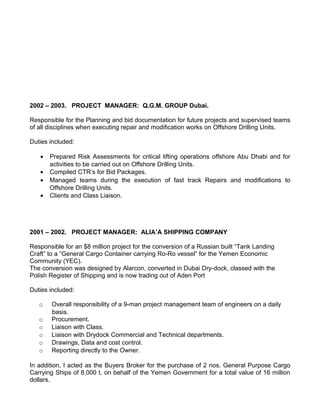 2002 – 2003. PROJECT MANAGER: Q.G.M. GROUP Dubai.

Responsible for the Planning and bid documentation for future projects and supervised teams
of all disciplines when executing repair and modification works on Offshore Drilling Units.

Duties included:

   •   Prepared Risk Assessments for critical lifting operations offshore Abu Dhabi and for
       activities to be carried out on Offshore Drilling Units.
   •   Compiled CTR’s for Bid Packages.
   •   Managed teams during the execution of fast track Repairs and modifications to
       Offshore Drilling Units.
   •   Clients and Class Liaison.




2001 – 2002. PROJECT MANAGER: ALIA’A SHIPPING COMPANY

Responsible for an $8 million project for the conversion of a Russian built “Tank Landing
Craft” to a “General Cargo Container carrying Ro-Ro vessel” for the Yemen Economic
Community (YEC).
The conversion was designed by Alarcon, converted in Dubai Dry-dock, classed with the
Polish Register of Shipping and is now trading out of Aden Port

Duties included:

   o   Overall responsibility of a 9-man project management team of engineers on a daily
       basis.
   o   Procurement.
   o   Liaison with Class.
   o   Liaison with Drydock Commercial and Technical departments.
   o   Drawings, Data and cost control.
   o   Reporting directly to the Owner.

In addition, I acted as the Buyers Broker for the purchase of 2 nos. General Purpose Cargo
Carrying Ships of 8,000 t. on behalf of the Yemen Government for a total value of 16 million
dollars.
 