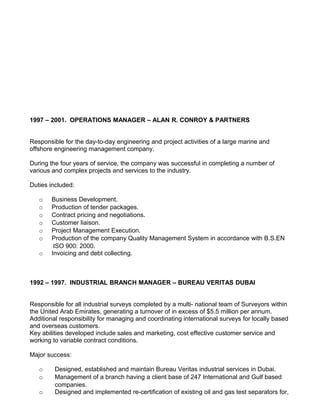 1997 – 2001. OPERATIONS MANAGER – ALAN R. CONROY & PARTNERS


Responsible for the day-to-day engineering and project activities of a large marine and
offshore engineering management company.

During the four years of service, the company was successful in completing a number of
various and complex projects and services to the industry.

Duties included:

   o    Business Development.
   o    Production of tender packages.
   o    Contract pricing and negotiations.
   o    Customer liaison.
   o    Project Management Execution.
   o    Production of the company Quality Management System in accordance with B.S.EN
         ISO 900: 2000.
   o    Invoicing and debt collecting.



1992 – 1997. INDUSTRIAL BRANCH MANAGER – BUREAU VERITAS DUBAI


Responsible for all industrial surveys completed by a multi- national team of Surveyors within
the United Arab Emirates, generating a turnover of in excess of $5.5 million per annum.
Additional responsibility for managing and coordinating international surveys for locally based
and overseas customers.
Key abilities developed include sales and marketing, cost effective customer service and
working to variable contract conditions.

Major success:

   o     Designed, established and maintain Bureau Veritas industrial services in Dubai.
   o     Management of a branch having a client base of 247 International and Gulf based
         companies.
   o     Designed and implemented re-certification of existing oil and gas test separators for,
 