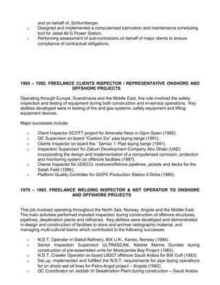 and on behalf of, Schlumberger.
   o     Designed and implemented a computerised lubrication and maintenance scheduling
         tool for Jebel Ali G Power Station.
   o     Performing assessment of sub-contractors on behalf of major clients to ensure
         compliance of contractual obligations.




1985 – 1992. FREELANCE CLIENTS INSPECTOR / REPRESENTATIVE ONSHORE AND
                     OFFSHORE PROJECTS

Operating through Europe, Scandinavia and the Middle East, this role involved the safety
inspection and testing of equipment during both construction and in-service operations. Key
abilities developed were in testing of fire and gas systems, safety equipment and lifting
equipment devices.

Major successes include:

   o     Client Inspector SCOTT project for Amerada Hess in Gijon Spain (1992).
   o     QC Supervisor on board “Castoro Six” pipe laying barge (1991).
   o     Clients Inspector on board the ‘ Semac 1’ Pipe laying barge (1991).
   o     Inspection Supervisor for Zakum Development Company Abu Dhabi (UAE)
         incorporating the design and implementation of a computerised corrosion, protection
         and monitoring system on offshore facilities (1987).
   o     Clients Inspector for UDECO, onshore/offshore pipelines, jackets and decks for the
         Satah Field (1986).
   o     Platform Quality Controller for QGPC Production Station II Doha (1985).


1979 – 1985. FREELANCE WELDING INSPECTOR & NDT OPERATOR TO ONSHORE
                     AND OFFSHORE PROJECTS


This job involved operating throughout the North Sea, Norway, Angola and the Middle East.
The main activities performed included inspection during construction of offshore structures,
pipelines, desalination plants and refineries. Key abilities were developed and demonstrated
in design and construction of facilities to store and archive radiographic material, and
managing multi-cultural teams which contributed to the following successes:

   o     N.D.T. Operator in Statoil Refinery, BIX U.K., Karsto, Norway (1984).
   o     Senior Inspection Supervisor ULTRASCAN, Kestrel Marine Dundee during
         construction of pre-assembled units for Morecambe Bay Project (1983).
   o     N.D.T. Crawler Operator on board LB207 offshore Saudi Arabia for BIX Gulf (1983).
   o     Set up, implemented and fulfilled the N.D.T. requirements for pipe laying operations
         for on shore wet oil lines for Petro-Angol project – Angola (1982).
   o     QC Coordinator on Jeddah IV Desalination Plant during construction – Saudi Arabia
 