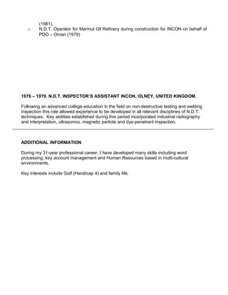 (1981).
   o     N.D.T. Operator for Marmul Oil Refinery during construction for INCON on behalf of
         PDO – Oman (1979)




1976 – 1979. N.D.T. INSPECTOR’S ASSISTANT INCON, OLNEY, UNITED KINGDOM.

Following an advanced college education in the field on non-destructive testing and welding
inspection this role allowed experience to be developed in all relevant disciplines of N.D.T.
techniques. Key abilities established during this period incorporated industrial radiography
and interpretation, ultrasonics, magnetic particle and dye-penetrant inspection.



ADDITIONAL INFORMATION

During my 31-year professional career, I have developed many skills including word
processing, key account management and Human Resources based in multi-cultural
environments.

Key interests include Golf (Handicap 4) and family life.
 
