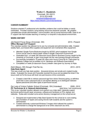 Resume for Walter C. Hambrick Page 1
Walter C. Hambrick
Cincinnati, OH 45213
(513) 223-3426
wchambrick@gmail.com
https://www.linkedin.com/in/wchambrick
CAREER SUMMARY
Solutions-oriented IT professional who identifies problems that could be hidden or easily
overlooked. Provides solutions using existing resources whenever possible. My greatest
competencies include administration, communication, and of course technical skills. Open to an
IT support role that includes teaching or training in a nonprofit or educational environment.
WORK HISTORY
Job Search Focus Group (Cincinnati, OH) 2015 - Present
Office Manager & IT Support
This volunteer position has allowed me to use my computer and administrative skills. Created
weekly flyers, purchased office supplies and equipment and maintained office equipment.
 Attended Google Forms Bootcamp taught by HCESC which explained how Google
Forms can be used to reduce paper waste in Google Classroom Environment.
 Graduated from a 4 week (64 classroom hours) Back to Business Course, taught by the
University of Cincinnati, to gain more insight into the new business thought processes.
 Successfully completed a 10 week (50 class room hours) CompTIA A+ Class given by
Gateway College and re-certified my A+ Hardware and Software Examinations.
 Completed a 4 week (8 classroom hours) LinkedIn class given by Journey to Hope.
AtoS (Mason, OH) through First-Tek Inc. 2013 - 2015
Help Desk Agent
This was a level one help desk position. Answered phones and emails and created trouble
tickets. Evaluated the issues and if possible resolved the issue and escalated the ticket if the
issue could not fix the issue with level one permissions or time constraints.
 Created a batch file to retrieve password age from Active Directory giving us definitive
proof that a user’s password was or not expired allowing us to distinguish between
lapsed passwords and other types of permission issues.
Our Lady of Victory Catholic School (Cincinnati, OH) (Volunteer) 2009 - 2012
PC Technician & Jr. Network Administrator (part time / not continuous)
This co-op / volunteer position allowed me to perform as a help desk / deskside support
technician performing all repair processes, software and hardware on PCs, laptops and
netbooks. Duties also included some active directory management on the school server.
 Designed and implemented a Help Desk System for the school at no cost creating
documentation of repairs and saving time for both students and the system’s
administrator.
 Created extremely customized Windows 7 images which allowed the system’s
administrator to change the background of an entire classroom at a time.
 