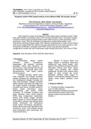 TELKOMNIKA, Vol.13, No.2, June 2015, pp. 125~132
ISSN: 1693-6930, accredited A by DIKTI, Decree No: 58/DIKTI/Kep/2013
DOI: 10.12928/TELKOMNIKA.v13i2.xxxx  281
Received February 23, 2014; Revised May 29, 2014; Accepted June 12, 2014
Ringkasan Artikel FPGA Implementation of Area-Efficient IEEE 754 Complex Divider
Erik Herdiyanto, Akbar Muslim, Andi Septian
Department of Electrical Engineeriing University of Ahmad Dahlan, Yogyakarta
Jl.Prof.Dr.Soepomo,S.H.,Janturan,Warungboto,Yogyakarta 55164
e-mail: erik1500022020@webmail.uad.ac.id , akbar1500022007@webmai.uad.ac.id,
andiseptian332@gmail.com
Abstract
Divisi algoritma kurang sering digunakan tidak seperti operasi aritmatika lainnya. Tetapi
tidak dapat dihindari di beberapa sistem untuk mencapai beberapa fungsi. Pembagian bilangan
kompleks memiliki aplikasi di bidang-bidang seperti telekomunikasi, sistem gelombang mikro,
pemrosesan sinyal, GPS, dll. Pekerjaan ini mengusulkan metode efisien daerah untuk
implementasi pembagi kompleks pada FPGA. Operand direpresentasikan dalam format floating
point presisi tunggal (IEEE754). Metode baru yang disebut teknik reuse modul digunakan untuk
mengurangi pemanfaatan perangkat pada FPGA. Desain yang diusulkan dianalisis
menggunakan simulasi dan hasil implementasi pada keluarga Xilinx Artix-7 dan Virtex-5 FPGA.
Keywords: Divisi Kompleks; FPGA; IEEE754; Modul Reuse
1. Pengantar
Dibandingkan dengan operasi
aritmatika seperti penambahan,
pengurangan dan perkalian, aritmatika
pembagian hampir tidak digunakan. Ini
karena Ukuran modul pembagi lebih banyak
dan dibutuhkan lebih banyak waktu untuk
penyelesaiannya, tidak seperti operasi
aritmatika lainnya.
Pembagi kompleks adalah modul
yang mengambil dua bilangan kompleks
sebagai pembilang dan penyebutnya input
dan menghasilkan bilangan kompleks lain
pada hasil pembagian. Bilangan kompleks
adalah bilangan yang terdiri dari bagian real
dan bagian imajiner. Pembagian bilangan
kompleks telah banyak mendapat aplikasi di
bidang seperti pemrosesan sinyal,
telekomunikasi, teori kontrol, sistem
microwave, dll. Pembatas kompleks yang
dapat digunakan dalam sistem berbasis
FPGA yang menggunakan representasi
floating point presisi tunggal diusulkan
dalam makalah ini. FPGA membantu dalam
memecahkan masalah yang berbeda terkait
dengan kemampuan dan ketersediaan
proses karena kemampuan rekonfigurasi.
Sebuah teknik reuse modul digunakan untuk
mengurangi ukuran total pembagi dengan
biaya peningkatan waktu perhitungan dan
sinyal kontrol ekstra.
Makalah ini disusun dalam lima
bagian. Bagian II membahas karya-karya
sebelumnya yang terkait dengan divisi
algoritma dan aritmatika bilangan kompleks.
Rancangan floating point divider presisi
tunggal yang diusulkan dan metode
penggunaan kembali modul dibahas dalam
bagian III. Hasil simulasi dan rincian
penerapan diberikan dalam bagian IV.
Bagian V menyimpulkan pekerjaan bersama
dengan ruang lingkup pekerjaan masa
depan.
2. Research Method
2.1. Pembagi Kompleks menggunakan
Look Up Table Approach
Modul pembagian kompleks yang diusulkan
untuk floating point berisi modul yang
berbeda seperti yang ditunjukkan pada
Gambar 1.
 