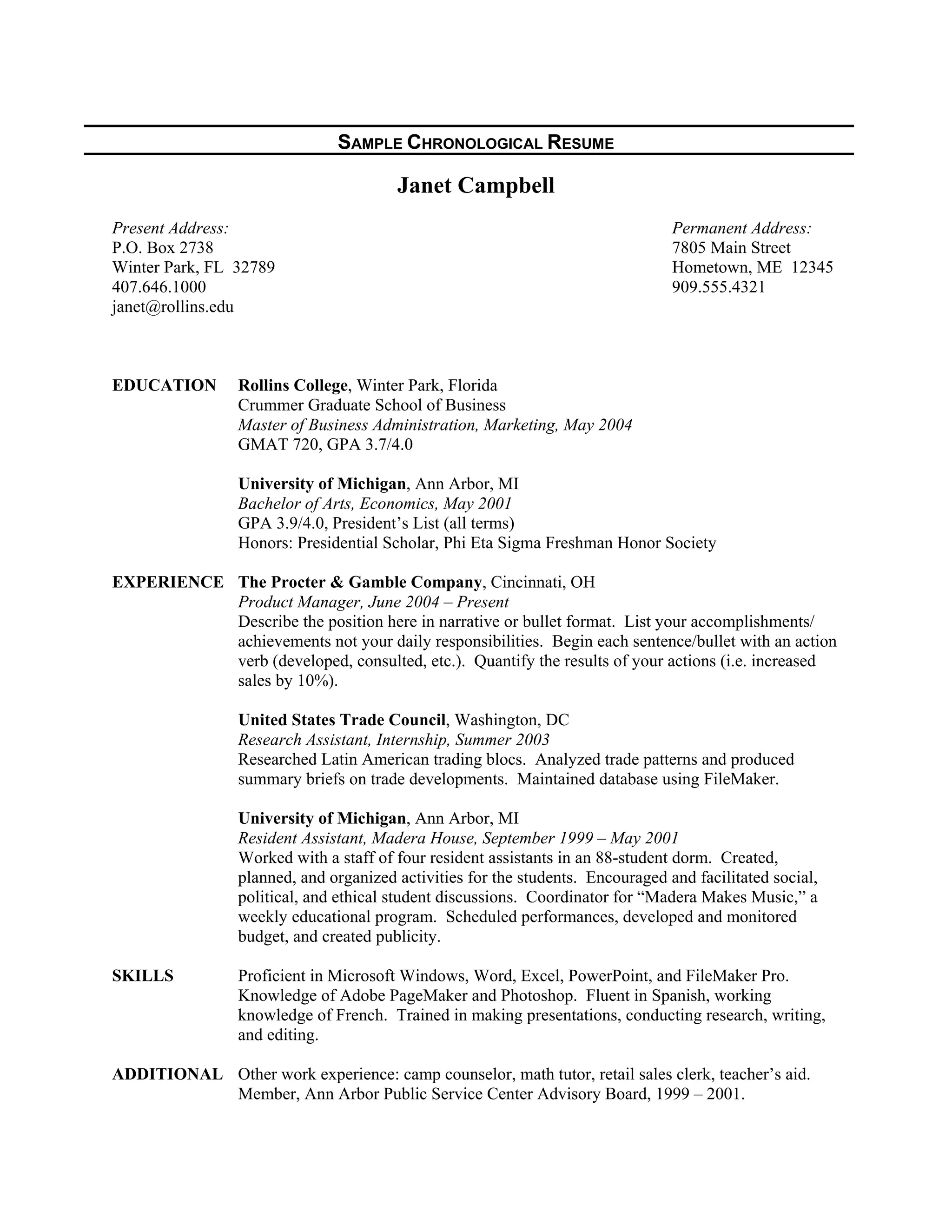SAMPLE CHRONOLOGICAL RESUME
Janet Campbell
Present Address: Permanent Address:
P.O. Box 2738 7805 Main Street
Winter Park, FL 32789 Hometown, ME 12345
407.646.1000 909.555.4321
janet@rollins.edu
EDUCATION Rollins College, Winter Park, Florida
Crummer Graduate School of Business
Master of Business Administration, Marketing, May 2004
GMAT 720, GPA 3.7/4.0
University of Michigan, Ann Arbor, MI
Bachelor of Arts, Economics, May 2001
GPA 3.9/4.0, President’s List (all terms)
Honors: Presidential Scholar, Phi Eta Sigma Freshman Honor Society
EXPERIENCE The Procter & Gamble Company, Cincinnati, OH
Product Manager, June 2004 – Present
Describe the position here in narrative or bullet format. List your accomplishments/
achievements not your daily responsibilities. Begin each sentence/bullet with an action
verb (developed, consulted, etc.). Quantify the results of your actions (i.e. increased
sales by 10%).
United States Trade Council, Washington, DC
Research Assistant, Internship, Summer 2003
Researched Latin American trading blocs. Analyzed trade patterns and produced
summary briefs on trade developments. Maintained database using FileMaker.
University of Michigan, Ann Arbor, MI
Resident Assistant, Madera House, September 1999 – May 2001
Worked with a staff of four resident assistants in an 88-student dorm. Created,
planned, and organized activities for the students. Encouraged and facilitated social,
political, and ethical student discussions. Coordinator for “Madera Makes Music,” a
weekly educational program. Scheduled performances, developed and monitored
budget, and created publicity.
SKILLS Proficient in Microsoft Windows, Word, Excel, PowerPoint, and FileMaker Pro.
Knowledge of Adobe PageMaker and Photoshop. Fluent in Spanish, working
knowledge of French. Trained in making presentations, conducting research, writing,
and editing.
ADDITIONAL Other work experience: camp counselor, math tutor, retail sales clerk, teacher’s aid.
Member, Ann Arbor Public Service Center Advisory Board, 1999 – 2001.
 
