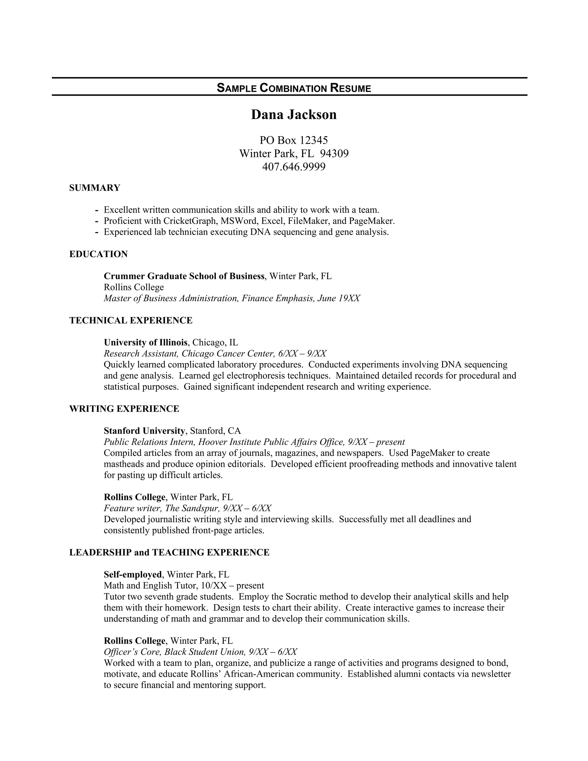 SAMPLE COMBINATION RESUME
Dana Jackson
PO Box 12345
Winter Park, FL 94309
407.646.9999
SUMMARY
- Excellent written communication skills and ability to work with a team.
- Proficient with CricketGraph, MSWord, Excel, FileMaker, and PageMaker.
- Experienced lab technician executing DNA sequencing and gene analysis.
EDUCATION
Crummer Graduate School of Business, Winter Park, FL
Rollins College
Master of Business Administration, Finance Emphasis, June 19XX
TECHNICAL EXPERIENCE
University of Illinois, Chicago, IL
Research Assistant, Chicago Cancer Center, 6/XX – 9/XX
Quickly learned complicated laboratory procedures. Conducted experiments involving DNA sequencing
and gene analysis. Learned gel electrophoresis techniques. Maintained detailed records for procedural and
statistical purposes. Gained significant independent research and writing experience.
WRITING EXPERIENCE
Stanford University, Stanford, CA
Public Relations Intern, Hoover Institute Public Affairs Office, 9/XX – present
Compiled articles from an array of journals, magazines, and newspapers. Used PageMaker to create
mastheads and produce opinion editorials. Developed efficient proofreading methods and innovative talent
for pasting up difficult articles.
Rollins College, Winter Park, FL
Feature writer, The Sandspur, 9/XX – 6/XX
Developed journalistic writing style and interviewing skills. Successfully met all deadlines and
consistently published front-page articles.
LEADERSHIP and TEACHING EXPERIENCE
Self-employed, Winter Park, FL
Math and English Tutor, 10/XX – present
Tutor two seventh grade students. Employ the Socratic method to develop their analytical skills and help
them with their homework. Design tests to chart their ability. Create interactive games to increase their
understanding of math and grammar and to develop their communication skills.
Rollins College, Winter Park, FL
Officer’s Core, Black Student Union, 9/XX – 6/XX
Worked with a team to plan, organize, and publicize a range of activities and programs designed to bond,
motivate, and educate Rollins’ African-American community. Established alumni contacts via newsletter
to secure financial and mentoring support.
 