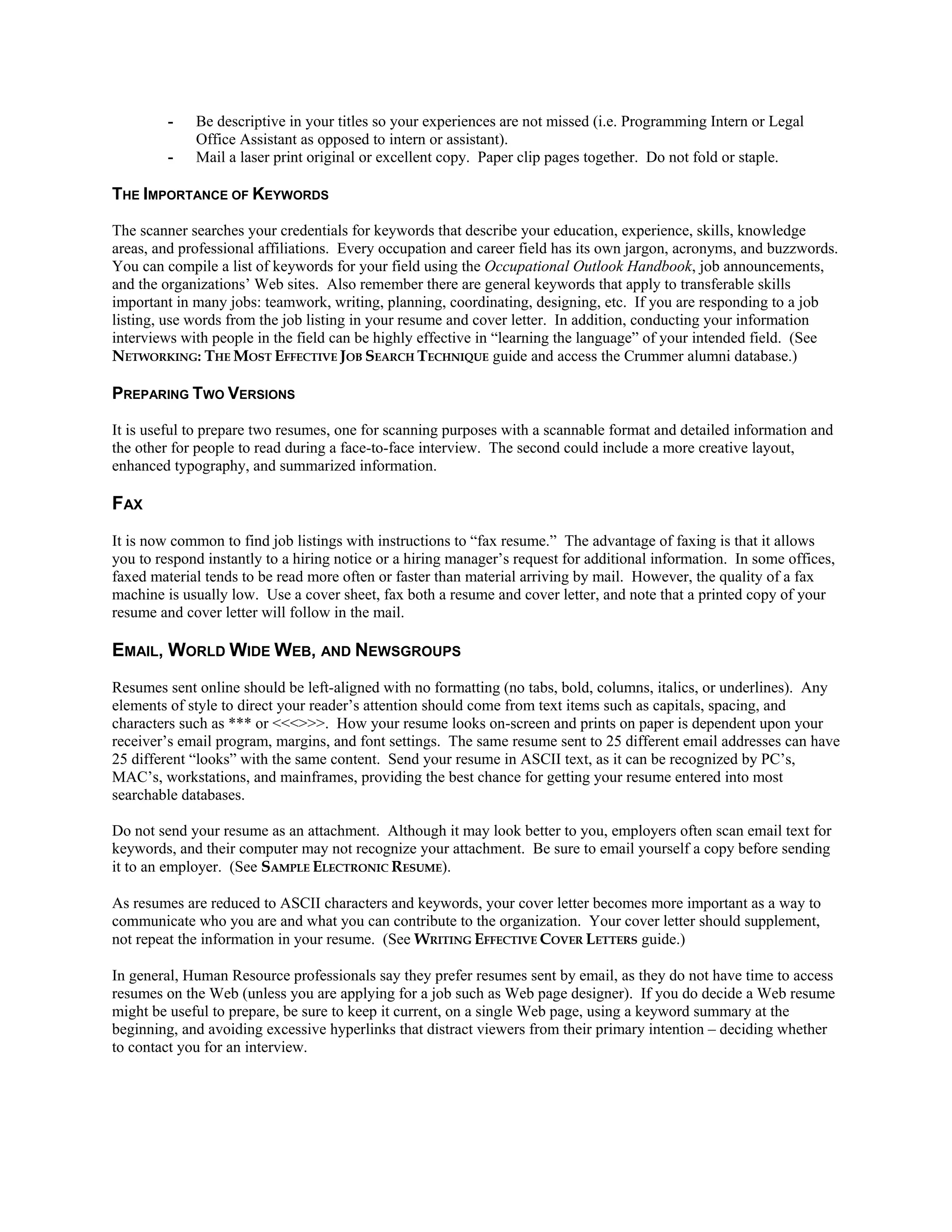 - Be descriptive in your titles so your experiences are not missed (i.e. Programming Intern or Legal
Office Assistant as opposed to intern or assistant).
- Mail a laser print original or excellent copy. Paper clip pages together. Do not fold or staple.
THE IMPORTANCE OF KEYWORDS
The scanner searches your credentials for keywords that describe your education, experience, skills, knowledge
areas, and professional affiliations. Every occupation and career field has its own jargon, acronyms, and buzzwords.
You can compile a list of keywords for your field using the Occupational Outlook Handbook, job announcements,
and the organizations’ Web sites. Also remember there are general keywords that apply to transferable skills
important in many jobs: teamwork, writing, planning, coordinating, designing, etc. If you are responding to a job
listing, use words from the job listing in your resume and cover letter. In addition, conducting your information
interviews with people in the field can be highly effective in “learning the language” of your intended field. (See
NETWORKING: THE MOST EFFECTIVE JOB SEARCH TECHNIQUE guide and access the Crummer alumni database.)
PREPARING TWO VERSIONS
It is useful to prepare two resumes, one for scanning purposes with a scannable format and detailed information and
the other for people to read during a face-to-face interview. The second could include a more creative layout,
enhanced typography, and summarized information.
FAX
It is now common to find job listings with instructions to “fax resume.” The advantage of faxing is that it allows
you to respond instantly to a hiring notice or a hiring manager’s request for additional information. In some offices,
faxed material tends to be read more often or faster than material arriving by mail. However, the quality of a fax
machine is usually low. Use a cover sheet, fax both a resume and cover letter, and note that a printed copy of your
resume and cover letter will follow in the mail.
EMAIL, WORLD WIDE WEB, AND NEWSGROUPS
Resumes sent online should be left-aligned with no formatting (no tabs, bold, columns, italics, or underlines). Any
elements of style to direct your reader’s attention should come from text items such as capitals, spacing, and
characters such as *** or <<<>>>. How your resume looks on-screen and prints on paper is dependent upon your
receiver’s email program, margins, and font settings. The same resume sent to 25 different email addresses can have
25 different “looks” with the same content. Send your resume in ASCII text, as it can be recognized by PC’s,
MAC’s, workstations, and mainframes, providing the best chance for getting your resume entered into most
searchable databases.
Do not send your resume as an attachment. Although it may look better to you, employers often scan email text for
keywords, and their computer may not recognize your attachment. Be sure to email yourself a copy before sending
it to an employer. (See SAMPLE ELECTRONIC RESUME).
As resumes are reduced to ASCII characters and keywords, your cover letter becomes more important as a way to
communicate who you are and what you can contribute to the organization. Your cover letter should supplement,
not repeat the information in your resume. (See WRITING EFFECTIVE COVER LETTERS guide.)
In general, Human Resource professionals say they prefer resumes sent by email, as they do not have time to access
resumes on the Web (unless you are applying for a job such as Web page designer). If you do decide a Web resume
might be useful to prepare, be sure to keep it current, on a single Web page, using a keyword summary at the
beginning, and avoiding excessive hyperlinks that distract viewers from their primary intention – deciding whether
to contact you for an interview.
 