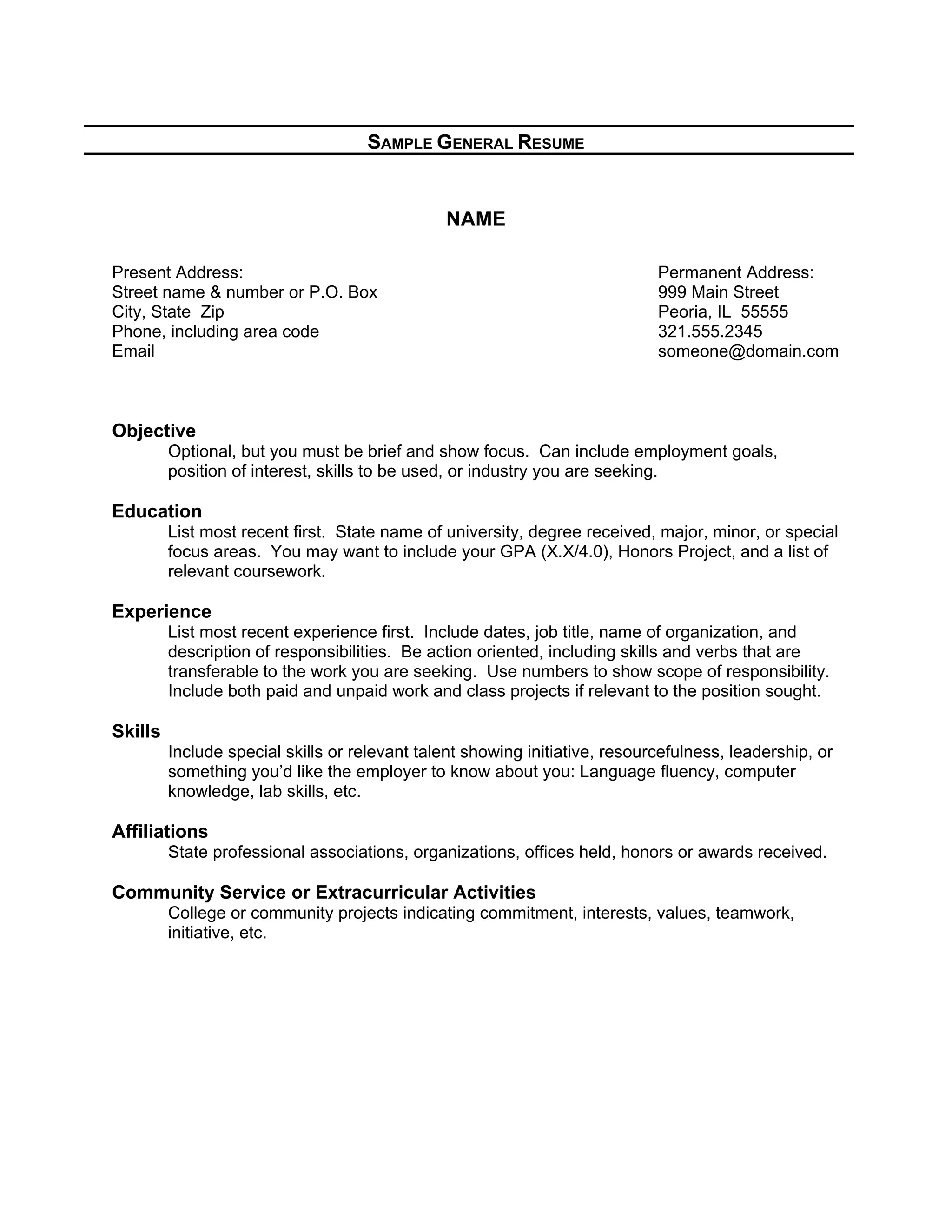 SAMPLE GENERAL RESUME
NAME
Present Address: Permanent Address:
Street name & number or P.O. Box 999 Main Street
City, State Zip Peoria, IL 55555
Phone, including area code 321.555.2345
Email someone@domain.com
Objective
Optional, but you must be brief and show focus. Can include employment goals,
position of interest, skills to be used, or industry you are seeking.
Education
List most recent first. State name of university, degree received, major, minor, or special
focus areas. You may want to include your GPA (X.X/4.0), Honors Project, and a list of
relevant coursework.
Experience
List most recent experience first. Include dates, job title, name of organization, and
description of responsibilities. Be action oriented, including skills and verbs that are
transferable to the work you are seeking. Use numbers to show scope of responsibility.
Include both paid and unpaid work and class projects if relevant to the position sought.
Skills
Include special skills or relevant talent showing initiative, resourcefulness, leadership, or
something you’d like the employer to know about you: Language fluency, computer
knowledge, lab skills, etc.
Affiliations
State professional associations, organizations, offices held, honors or awards received.
Community Service or Extracurricular Activities
College or community projects indicating commitment, interests, values, teamwork,
initiative, etc.
 