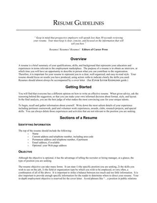 RESUME GUIDELINES
“ Keep in mind that prospective employers will spends less than 30 seconds reviewing
your resume. Your must keep it clear, concise, and focused on the information that will
sell you best.”
Resumes! Resumes! Resumes! Editors of Career Press
Overview
A resume is a brief summary of your qualifications, skills, and background that represents your education and
experiences in terms relevant to the employment marketplace. The purpose of a resume is to obtain an interview, at
which time you will have an opportunity to describe in person what you can contribute to the organization.
Therefore, it is important for your resume to represent you in a clear, well organized, and easy-to-read style. Your
resume should focus on results you have produced, using action verbs to indicate clearly the skills you used.
Resumes should almost always be accompanied by a cover letter. (See COVER LETTER GUIDELINES guide.)
Getting Started
You will find that everyone has a different opinion on how to write an effective resume. When given advice, ask the
reasoning behind the suggestion, so that you can make your own informed decision about format, style, and layout.
In the final analysis, you are the best judge of what makes the most convincing case for your unique talents.
To begin, recall and gather information about yourself. Write down the most salient details of your experience
including pertinent coursework, paid and volunteer work experiences, awards, clubs, research projects, and special
skills. You can always delete those experiences and activities that are not relevant to the position you are seeking.
Sections of a Resume
IDENTIFYING INFORMATION
The top of the resume should include the following:
- Name
- Current address and telephone number, including area code
- Permanent address and telephone number, if pertinent
- Email address, if available
- Optional: your Web page address
OBJECTIVE
Although the objective is optional, it has the advantage of telling the recruiter or hiring manager, at a glance, the
type of position you are seeking.
The resume objective can take many forms. It can state 1) the specific position you are seeking, 2) the skills you
wish to use on the job, 3) the field or organization type by which you wish to be employed, or very often, a
combination of all of the above. It is important to strike a balance between too much and too little information. It is
also important to provide enough specific information for the reader to determine where to direct your resume. Your
in-depth employment objective is reserved for the cover letter. Avoid phrases like “…a position in public relations
 