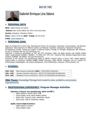 RESUME
 PERSONAL DATA
Name: Gabriel Enrique Lira Sáenz.
Address: Pvda. De San Alberto No. 5701-A Frac. San Carlos
Country: Chihuahua, Chihuahua, México.
Phone : (614) 4 24 35 44, Móbil – Trabajo 614-171-65-03
E-Mail: gabriel_lira@jabil.com
 PERSONAL GOAL
Apply My background to World Class Manufacturing Process, for Aerospace, Automotive, Communications, and Domestic
Applications. Work experience for different positions as Production Supervisor, Engineering, Managerial and teacher;
My background includes Training and support in Anderson Indiana; Chicago, IL; Michigan, Albuquerque, NM; Honduras;
EL Paso Tx; Honeoye falls, NY; and Cuernavaca, Mx.
Experience in Electronics technologies as SMT and PTH; harnesses; rubber and plastic injection and molding; Quality
system implementation ISO9000 / QS9000 / TS-16949; IPC- STD- 610 – Electronic PCB; Statistical Engineering to solve
problems (SHAININ, SIX SIGMA); and Lean Manufacturing.
Launching of new Process and manufacturing plants as DELPHI Technical Center in Juarez, Chih.; Digital Appliance
Controls (DAC) in Chihuahua; SIEWOO RUBBER WORKS Chihuahua; JABIL CIRCUIT Chihuahua, and as a teacher for
ITESM (design methodologies, new product development), ITCH (Mathematics: Calculus), SCM for teachers, etc.
 STUDIES:
2009 - 2010 Master Business Administration (MBA) – ITESM CAMPUS CHIHUAHUA
1981 - 1985 Ingeniero Industrial en Electrónica – INSTITUTO TECNOLOGICO DE CHIHUAHUA
1979 - 1981 Bachillerato Técnico en Electrónica – INSTITUTO TECNOLOGICO DE CHIHUAHUA
MBA Thesis: Knowledge Management model to solve problems and process
improvements
 PROFESSIONAL EXPERIENCE : Program Manager Activities
Experience to launch new manufacturing plants and NPI´s:
o Digital Appliance Controls (DAC): PCBs
o Seiwoo Rubber works: Plastic Molding industry
o Delphi (GM): Technical Center: Automotive industry
o Jabil Circuits: PCBs for Automotive industry
Quality System Implementations:
o Digital Appliance Controls
o Seiwoo Rubber Works
GGaabbrriieell EEnnrriiqquuee LLiirraa SSááeennzz
 