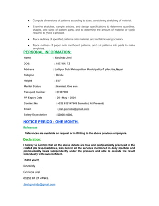 • Compute dimensions of patterns according to sizes, considering stretching of material.
• Examine sketches, sample articles, and design specifications to determine quantities,
shapes, and sizes of pattern parts, and to determine the amount of material or fabric
required to make a product.
• Trace outlines of specified patterns onto material, and cut fabric using scissors.
• Trace outlines of paper onto cardboard patterns, and cut patterns into parts to make
templates.
PERSONAL INFORMATION:
Name : Govinda Jirel
DOB : 1977/04/ 13
Address : Lalitpur Sub Metropolitan Municipality-7 pilachhe,Nepal
Religion : Hindu
Height : 5’5”
Marital Status : Married, One son
Passport Number : 07387086
PP Expiry Date : 20 –May – 2024
Contact No : +252 612147949 Somalia ( At Present)
Email : jirel.govinda@gmail.com
Salary Expectation : $3000 -4000.
NOTICE PERIOD : ONE MONTH.
References
References are available on request or in Writing to the above previous employers.
Declaration:
I hereby to confirm that all the above details are true and professionally practiced in the
related job responsibilities. Can deliver all the services mentioned in daily practical and
professionally basis independently under the pressure and able to execute the result
individually with own confident.
Thank you!!!
Sincerely
Govinda Jirel
00252 61 21 47949.
Jirel.govinda@gmail.com
 