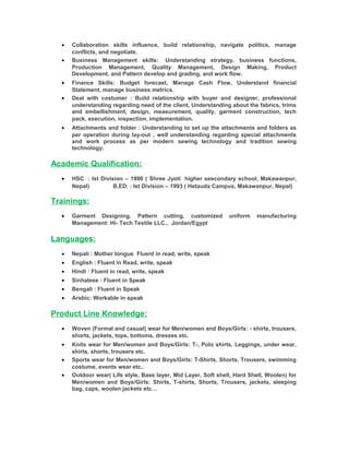 • Collaboration skills influence, build relationship, navigate politics, manage
conflicts, and negotiate.
• Business Management skills: Understanding strategy, business functions,
Production Management, Quality Management, Design Making, Product
Development, and Pattern develop and grading, and work flow.
• Finance Skills: Budget forecast, Manage Cash Flow, Understand financial
Statement, manage business metrics.
• Deal with costumer : Build relationship with buyer and designer, professional
understanding regarding need of the client, Understanding about the fabrics, trims
and embellishment, design, measurement, quality, garment construction, tech
pack, execution, inspection, implementation.
• Attachments and folder : Understanding to set up the attachments and folders as
per operation during lay-out , well understanding regarding special attachments
and work process as per modern sewing technology and tradition sewing
technology.
Academic Qualification:
• HSC : Ist Division – 1990 ( Shree Jyoti higher seecondary school, Makawanpur,
Nepal) B.ED. : Ist Division – 1993 ( Hetauda Campus, Makawanpur, Nepal)
Trainings:
• Garment Designing, Pattern cutting, customized uniform manufacturing
Management: Hi- Tech Textile LLC., Jordan/Egypt
Languages:
• Nepali : Mother tongue Fluent in read, write, speak
• English : Fluent in Read, write, speak
• Hindi : Fluent in read, write, speak
• Sinhalese : Fluent in Speak
• Bengali : Fluent in Speak
• Arabic: Workable in speak
Product Line Knowledge:
• Woven (Formal and casual) wear for Men/women and Boys/Girls: - shirts, trousers,
shorts, jackets, tops, bottoms, dresses etc.
• Knits wear for Men/women and Boys/Girls: T-, Polo shirts, Leggings, under wear,
shirts, shorts, trousers etc.
• Sports wear for Men/women and Boys/Girls: T-Shirts, Shorts, Trousers, swimming
costume, events wear etc..
• Outdoor wear( Life style, Base layer, Mid Layer, Soft shell, Hard Shell, Woolen) for
Men/women and Boys/Girls: Shirts, T-shirts, Shorts, Trousers, jackets, sleeping
bag, caps, woolen jackets etc…
 