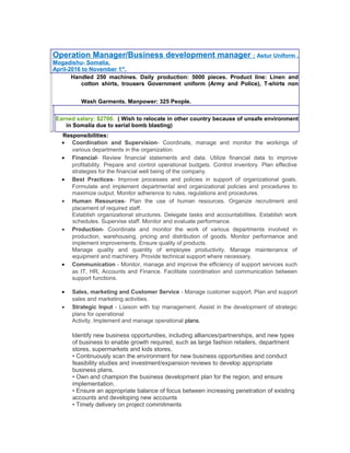 Operation Manager/Business development manager : Astur Uniform ,
Mogadishu- Somalia,
April-2016 to November 1st
.
Handled 250 machines. Daily production: 5000 pieces. Product line: Linen and
cotton shirts, trousers Government uniform (Army and Police), T-shirts non
Wash Garments. Manpower: 325 People.
Earned salary: $2700. ( Wish to relocate in other country because of unsafe environment
in Somalia due to serial bomb blasting)
Responsibilities:
• Coordination and Supervision- Coordinate, manage and monitor the workings of
various departments in the organization.
• Financial- Review financial statements and data. Utilize financial data to improve
profitability. Prepare and control operational budgets. Control inventory. Plan effective
strategies for the financial well being of the company.
• Best Practices- Improve processes and policies in support of organizational goals.
Formulate and implement departmental and organizational policies and procedures to
maximize output. Monitor adherence to rules, regulations and procedures.
• Human Resources- Plan the use of human resources. Organize recruitment and
placement of required staff.
Establish organizational structures. Delegate tasks and accountabilities. Establish work
schedules. Supervise staff. Monitor and evaluate performance.
• Production- Coordinate and monitor the work of various departments involved in
production, warehousing, pricing and distribution of goods. Monitor performance and
implement improvements. Ensure quality of products.
Manage quality and quantity of employee productivity. Manage maintenance of
equipment and machinery. Provide technical support where necessary.
• Communication - Monitor, manage and improve the efficiency of support services such
as IT, HR, Accounts and Finance. Facilitate coordination and communication between
support functions.
• Sales, marketing and Customer Service - Manage customer support. Plan and support
sales and marketing activities.
• Strategic Input - Liaison with top management. Assist in the development of strategic
plans for operational
Activity. Implement and manage operational plans.
Identify new business opportunities, including alliances/partnerships, and new types
of business to enable growth required, such as large fashion retailers, department
stores, supermarkets and kids stores.
• Continuously scan the environment for new business opportunities and conduct
feasibility studies and investment/expansion reviews to develop appropriate
business plans.
• Own and champion the business development plan for the region, and ensure
implementation.
• Ensure an appropriate balance of focus between increasing penetration of existing
accounts and developing new accounts
• Timely delivery on project commitments
 