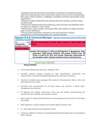 • Regularly meet with distributors and retailers to develop and implement precise
sales and marketing plans and to foster good relations with accounts understanding
their goals, market conditions, challenges, competitive activities and possible unique
opportunities.
• Maintain excellent relationship with existing clients and develop customer’s base
simultaneously.
• Review and negotiate retail price positioning, price structures and distributor terms
to validate our position in each market.
• Review terms, space, location and special offers with retailers to satisfy corporate
goals set with distributors.
• Ensure brand presentation standards for all visual elements including
presentations to merchandising follow the corporate direction.
Apparel R & D Technical Manager : Meridian Global International FZCO-UAE
and Dhaka Aug-2014 to
Jan 2016.
responsible for
Canadian orders.(
Left the Job because of Earth quake demise in Nepal Where My
House
must be re-built)
Handled 150 machines in UAE and 200 Machine in Bangladesh. Daily
production: 5200 pieces. Workers: 435 people. Product Line: All
Kinds of uniform for GCC and Canada. Especially responsible for
the Canadian orders. Enzyme washed and non wash garments.
Earned salary: 8500 AED.
Responsibilities:
• Fit and style development with buyer- Designer Team
• Complete garment analysis including fit, style specifications, construction and
measurements, and documenting/photographing any necessary corrections
• Creation of complete spec packages that include all measurements, fabrics, trims, and
other details for the Vendor.
• Document and communication of all found issues and concerns to Buyer team,
management and vendor(s)
• Fit approval and analysis using dress forms and live models communicating any
concerns found to domestic and overseas vendors.
• Store audits for ongoing QA performance communicating all issues found to both Buyer
and Vendor.
• Style adjustment, revision analysis and “hanger appeal” decision input
• on –site quality audits and pre-production review
• Temporary fulfillment of Senior Technologist/Department Manager tasks and assistance
where required.
 