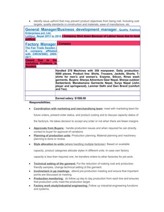 • identify issue upfront that may prevent product objectives from being met. Including cost
targets, quality standards in construction and materials, ease of manufacture, etc
General Manager/Business development manager: Quality Fashion
Enterprises pvt. Ltd,
Lalitpur, Nepal 2011 to 2014 ( Company Shut down Because of Labour Issue due to local
politics)
Factory Manager:
The Fair Trade Sweden (
A company affiliated
with CWCN/SBE) 2009-
2011 .
Closed Due to the
marketing Problems in
Sweden)
( Company
Handled 270 Machines with 350 manpower. Daily production:
5000 pieces. Product line: Shirts, Trousers, Jackets, Shorts, T-
shirts for men’s and woman’s. Enzyme, Silicon, Rinse wash
garments. Buyers: Sherpa Adventure Gear Nepal, Sherpa outdoor
Switzerland, Manakamana Garments Nepal, Surya Nepal (John
player and springwood), Lammer Delhi and Own Brand (comfort
and Tex).
Earned salary: $1500.00
Responsibilities:
• Coordination with marketing and merchandising team: meet with marketing team for
future orders, present order status, and product costing and to discuss capacity status of
the factory/s. He takes decision to accept any order or not when there are fewer margins
• Approvals from Buyers: handle production issues and when required he can directly
contact to buyer for approval of variations.
• Planning of production units: Production planning, Material planning and machinery
planning is done or review
• Style allocation to units (where handling multiple factories): Based on available
capacity, product categories allocate styles in different units. In case own factory
capacity is less than required one, he transfers orders to other factories for job work.
• Technical setting of the garment: For the reduction of making cost and production
friendly samples, change technical setting of the garment.
• Involvement in pp meetings: attend pre-production meeting and ensure that important
points are discussed at meeting.
• Production monitoring: do follow up day to day production from each line and ensures
that production units meet the production target.
• Factory work study/industrial engineering: Follow up industrial engineering functions
and systems.
 