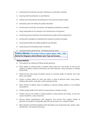 • overseeing the production process, drawing up a production schedule;
• ensuring that the production is cost effective;
• making sure that products are produced on time and are of good quality;
• estimating costs and setting the quality standards;
• monitoring the production processes and adjusting schedules as needed;
• being responsible for the selection and maintenance of equipment;
• monitoring product standards and implementing quality-control programmers;
• working with managers to implement the company's policies and goals;
• ensuring that health and safety guidelines are followed;
• supervising and motivating a team of workers;
• reviewing worker performance; Identifying training needs.
Pattern Master: Prarambha Fashion Lalitpur Nepal, (1992 – 1995)
Worked for Singapore clients Women wear Tops and trousers,
Responsibilities:
• Test patterns by making and fitting sample garments.
• Draw details on outlined parts to indicate where parts are to be joined, as well as the
positions of pleats, pockets, buttonholes, and other features, using computers or drafting
instruments.
• Determine the best layout of pattern pieces to minimize waste of material, and mark
fabric accordingly.
• Create a master pattern for each size within a range of garment sizes, using charts,
drafting instruments, computers, and/or grading devices.
• Draw outlines of pattern parts by adapting or copying existing patterns, or by drafting
new patterns.
• Create a paper pattern from which to mass-produce a design concept.
• Position and cut out master or sample patterns, using scissors and knives, or print out
copies of patterns, using computers.
• Discuss design specifications with designers, and convert their original models of
garments into patterns of separate parts that can be laid out on a length of fabric.
• Mark samples and finished patterns with information such as garment size, section, style,
identification, and sewing instructions.
 
