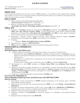 GAURAV GANDHI
2517 Dunksferry Road, Apt M-107                                                                     gauravcgandhi@gmail.com
Bensalem, PA-19020                                                                                     Mobile: 267-252-7708

OBJECTIVE
I am a Biomedical Engineer with more than 3 years of R&D experience. I am looking for career opportunities in medical
device industry. I want to work in a fast paced and result oriented environment where, I can contribute to the organization and
at the same time continue my quest of knowledge.
EDUCATION
          Masters of Science, Biomedical Engineering (2006-2009)
            Drexel University, Philadelphia, PA – 19104, GPA – 3.6
          Bachelor of Technology, Bioengineering (2002-2006)
            Shanmugha Arts, Science, Technology and Research Academy, India, GPA – 3.6
SKILL SET
          Techniques – Transducer design and characterization, Hydrophone calibration (Upto 100 MHz, Using TDS,
           TGFA and Time Reversal Acoustic (TRA)), Acoustic Measurements using PVDF membrane/Needle
           hydrophone and Optical Fibers, Non Destructive Testing(NDT) using TRA to detect different mechanical
           defects, Characterize electro mechanical devices using Laser Vibrometer.
          Instruments – Network Analyzer, Function Generator, Power Amplifier, Spectrum Analyzer, SonoSite’s
           Handheld Ultrasound Imaging system, HIFU systems, Polytec Laser Vibrometer.
          Languages
                    Software - Matlab, AutoCAD, Labview, Image J, MSOffice
          Operating System – Windows (2000/XP/VISTA)
          FDA protocols and 510K development, Phase II and Phase III proposals for devices.
PROFESSIONAL EXPERIENCE
Artann Labs
Biomedical Engineer (April 2009-Present)
        Currently working on development of Scanning Ultrasonometer for assessment of skeletal system.
           - Responsible for design validation/verification, assembling and characterization of sonometer system for
               diagnosis of Osteoporosis/Osteopenia and other skeletal system conditions according to physician’s demands
               and ergonomics.
           - Development of a comprehensive testing protocol for the system, with understanding of acoustics and its
               biological implications.
           - Worked with the regulatory team to prepare the system for IRB and subsequent clinical trials.
        Development of a novel NDT technique for Friction Stirred Weld using Nonlinear Time Reversal
           Acoustics.
        Working on the project regarding development of a methodology to enhance brain drug delivery using Time
           Reversal Acoustics. The Project involves understanding of acoustic propagation through skull, transducer
           design and characterization. Involved in development of in-house hydrophone and its calibration for the
           desired frequency using TRA.
        Experience in writing funding grants of advanced Phase III NASA grants.
Drexel University, Philadelphia, Pa
School of Biomedical Engineering Science and Health System, (Jan 2007-March 2009)
Research Assistant
       Determination of phase characteristics for PVDF membrane hydrophones in the frequency range 1-100 MHz
          using nonlinear acoustics approach.
       Obtain the Acoustic, Pressure Time waveform generated by a HIFU source and a Needle or Sonora/Marconi
          Hydrophone.
       Simulation of nonlinear field generated by a HIFU source, using the JW model on MathCAD and FORTRAN, to
          model the pressure time waveform considering similar boundary conditions as used for measurement.
       Calibration of the measurements with respect to the model and.
       Calibration verification using PiezoCAD to simulate the response of a hydrophone with specified boundary
          conditions.
       Signal processing and signal analysis using MATLAB.
 