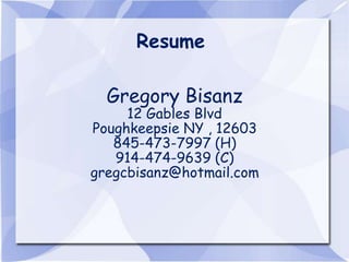 Resume

  Gregory Bisanz
     12 Gables Blvd
Poughkeepsie NY , 12603
   845-473-7997 (H)
   914-474-9639 (C)
gregcbisanz@hotmail.com
 