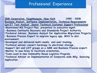 Professional Experience


IBM Corporation, Poughkeepsie, New York            1990 – 2008
Business Analyst, Software Implementation, Technical Requirements
QA/IT Test Analyst ,Senior Technical Customer Support Professional
•Maintained MS Project Plan, presented to executive mgmt.
• Business Continuity Recovery and Standards Project Authority
•Technical Advisor, Business Analyst for Application Migrations Projects
• Business Process Expert to migrate legacy app. MVS to dist.
environment.
•Developed and delivered multi-media end user training.
•Technical adviser convert hardcopy to electronic storage.
•Support QA and UAT groups as a SME and Business Process expert.
•Mentor to new hires to facilitate orientation.
•Team Lead in new Commodity Reuse Logistics Program.
•Technical Advisor on Implementation of Corporate wide Mfg. Sourcing
Application.
 