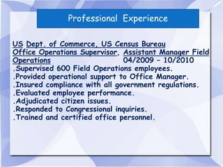 Professional Experience

US Dept. of Commerce, US Census Bureau
Office Operations Supervisor, Assistant Manager Field
Operations                     04/2009 – 10/2010
.Supervised 600 Field Operations employees.
.Provided operational support to Office Manager.
.Insured compliance with all government regulations.
.Evaluated employee performance.
.Adjudicated citizen issues.
.Responded to Congressional inquiries.
.Trained and certified office personnel.
 