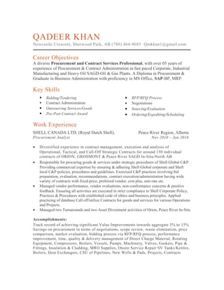 QADEER KHAN
Newcastle Crescent, Sherwood Park, AB (780) 464-9685 Qmkhan1@gmail.com
Career Objectives
A diverse Procurement and Contract Services Professional, with over 05 years of
experience of Procurement & Contract Administration in fast paced Corporate, Industrial
Manufacturing and Heavy Oil SAGD-Oil & Gas Plants. A Diploma in Procurement &
Graduate in Business Administration with proficiency in MS Office, SAP-BP, MRP.
Key Skills
 Bidding/Tendering
 Contract Administration
 Outsourcing Services/Goods
 Pre-Post Contract Award
• RFP/RFQ Process
• Negotiations
• Sourcing/Evaluation
• Ordering/Expediting/Scheduling
Work Experience
SHELL CANADA LTD. (Royal Dutch Shell), Peace River Region, Alberta
Procurement Analyst Nov 2010 – Jan 2016
• Diversified experience in contract management, execution and analysis of
Operational, Tactical, and Call-Off Strategic Contracts for around 150 individual
contracts of ORION, GROSMONT & Peace River SAGD In-Situ-North AB
• Responsible for procuring goods & services under strategic procedures of Shell Global C&P.
Providing commercial expertise by ensuring & adhering Shell Global corporate and Shell
local C&P policies, procedures and guidelines. Exercised C&P practices involving bid
preparation, evaluation, recommendations, contract execution/administration having wide
variety of contracts with fixed price, preferred vendor, cost plus, unit rate etc.
• Managed vendor performance, vendor evaluations, non-conformance concerns & positive
feedback. Ensuring all activities are executed in strict compliance to Shell Corporate Policy,
Practices & Procedures with established code of ethics and business principles. Applied
practicing of database Call off/utilize Contracts for goods and services for various Operations
and Projects.
• Managed two Turnarounds and two Asset Divestment activities of Orion, Peace River In-Situ
Accomplishments:
Track record of achieving significant Value Improvements towards aggregate 5% to 15%
Savings on procurement in terms of negotiations, scope review, waste elimination, price
comparison, market evaluation, bidding process via RFP/RFQ process, performance
improvement, time, quality & delivery management of Direct Charge Material, Rotating
Equipment, Compressors, Boilers, Vessels, Pumps, Machinery, Valves, Gaskets, Pipe &
Fittings, Insulation & Cladding, MRO Supplies, Onsite Service Repair SV Tanks/Kettles,
Boilers, Heat Exchangers, CSU of Pipelines, New Wells & Pads, Projects, Contracts
 