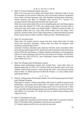 65
6. Buku VI: Geometri bidang dari gambar yang sama
Buku VI ini secara garis besar hampir sama dengan Buku I. Sebenarnya Buku I, II, dan
III menyajikan inti dari geometri bidang dan secara keseluruhan organisasi memberikan
kesan standar perlakuan geeometri yang telah dikerjakan berulang-ulang sebelumnya.
Seluruh bangunan dari Buku VI didasarkan pada Teorema VI.1, Teorema VI.2
merupakan teorema dasar pada proporsionalitas dari segmen garis.
Salah satu teorema utama dalam buku ini yaitu menghubungkan garis dan bidang segitiga
yang serupa (dan Poligon) (VI 19,20), jika segitiga serupa dengan kesamaan faktor k
untuk garis, maka faktor untuk sesuai daerah adalah k2
. Dibagian penutup dari Buku VI
menyajikan aplikasi dari luas. yang dalam istilah modern sama saja dengan solusi
geometris masalah kuadrat. Hal ini dapat diterjemahkan ke dalam penerapan persamaan
kuadrat. Karena alasan ini Buku VI disebut "aljabar geometri" oleh beberapa penulis.
7. Buku VII: Aritmatika Dasar
Dalam buku VII euclides memulai sesuatu yang baru, materi dalam buku VII tidak
berasal dari buku-buku sebelumnya. Definisi pada awal Buku VII ditujukan untuk
membantu memahami Buku VII-IX.
Aritmatika Euclidean didasarkan pada algoritma Euclidean untuk menentukan faktor
prima dari dua buah bilangan(VII.l4). Algoritma Euclide memberikan Faktor Persekutuan
terbesar (FPB) dari dua bilangan a, b. Bagian selanjutnya pada buku ini yaitu penggunaan
defenisi 20 untuk membangun sifat-sifat dasar dari proporsi dari bilangan. Inti dari buku
VII adalah teori FPB (VII.20-32), yang berhubungan dengan kelipatan persekutuan
terkecil KPK (VII.33-39).
8. Buku VIII: Bilangan dalam Perbandingan Lanjutan
Bilangan dalam perbandingan lanjutan akan menjadi fokus utama dalam buku ini.
Dibagian kedua buku ini (VIII.11-27). Perhatian lebih akan diberikan dalam materi jenis
bilangan “dalam bentuk geometri,” seperti persegi dan kubus. Satu pertanyaan penting
dalam konteks ini adalah bagaimana karakteristik bilangan a, b yang terdapat dalam
perbandingan berikut:
9. Buku IX : Bilangan dalam Perbandingan lanjutan; Teori dari bilangan genap dan bilangan
ganjil, Bilangan Sempurna.
Pada bagian A sampai E, bahasan yang dibahas dalam buku ini adalah mengenai konsep
perbandingan. Yang paling special dalam buku ini adalah setelah teorema IX.20 yaitu
mengenai teori dari bilangan genap dan bilangan ganjil (“the even and the odd” as Plato
says), yang tidak memiliki hubungan dengan yang mendahuluinya, tetapi hanya bertumpu
pada Definisi 6-10 dari Buku VII. Puncak dari teori ini adalah tentang bilangan genap
sempurna (IX.36).
10. Buku X: Perbandingan ruas garis
Buku X adalah buku yang paling tebal dari Elemen. Dalam buku ini, algoritma Euclidean
Buku VII diterapkan untuk mendapatkan criteria besaran yang sepadan:
X.5. Besaran sepadan memiliki rasio satu sama lain yang sama.
 