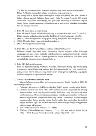 66
X.6. Jika dua besaran memiliki satu sama lain rasio yang sama, besaran akan sepadan.
Dalam X.9 Euclid menyatakan sebagai konsekuensi langsung yang sisi
dari persegi luas n adalah dapat dibandingkan dengan sisi persegi dari area 1 ketika n
bukan bilangan persegi. Sebagian besar materi Buku X, hingga Proposisi 115, terdiri
dalam studi yang cermat dari berbagai jenis garis dapat dibandingkan dan di luar lingkup
tujuan. Secara historis, penemuan perbandingan garis, atau, seperti kita akan mengatakan
hari ini, bilangan irasional.
11. Buku XI: Dasar-dasar geometri Ruang
Buku XI diawali dengan defenisi-defenisi yang akan digunakan pada buku XII dan XIII.
Dalam buku ini terdapat postulat-postulat dari Buku I. berikut bagian dari buku XI:
a. (XI.l-19) Dasar-dasar geometri ruang (garis, bidang, kesejajaran, dan orthogonality).
b. (XI.20-23) sudut dalam ruang, sifat dan konstruksinya.
c. (XI.24-37) kesejajaran dalam ruang
12. Buku XII: Luas dan Volume; Metode Eudoxus tentang “Exhaustion”
Beberapa metode diperlukan untuk menentukan daerah lingkaran dalam kaitannya
dengan persegi, atau volume piramida. Metode exhaustion yang dipakai Euclides pertama
kali diciptakan oleh Eudoxus. Metode pembuktian sangat berbeda dan jauh lebih rumit
daripada buku-buku sebelumnya, kecuali buku V.
13. Buku XIII: Polyhedra beraturan
Buku ini membahas tentang Polyhedra. Polihedra adalah suatu bidang tiga dimensi yang
tersusun atas sisi-sisi berbentuk poligon. Kata Polyhedra diambil dari kata yunani kuno,
yaitu poli atau banyak dan edon yang berarti dasar. Setiap garis penghubung (edge) pada
polihedra menyatukan tepat dua buah poligon.
C. Tokoh-Tokoh Dalam Geometri Euclid
Adapun beberapa tokoh dalam perkembangan geometri Euclid (Moeharti, 1986: 2)
adalah sebagai berikut:
1. Prolus dari Alexandria (410-485), memberikan “bukti” tentang postulat sejajar Euclid.
2. Girolamo Saccheri dari Italia (1667-1733) melakukan studi yang mendalam tentang
geometri dalam buku yang berjudul Euclides Vindicatus, yang diterbitkan di tahun
saat kematiannya. Beliau melakukan pendekatan terhadap permasalahan pembuktian
postulat sejajar Euclid dengan cara baru yang radikal. Prosedurnya ekivalen dengan
mengasumsikan bahwa postulat sejajar Euclid salah, dan menemukan kontradiksi
dengan penalaran logis. Hal ini akan mensahkan postulat sejajar dengan menggunakan
prinsip metode tak langsung.
3. Karl Friedrich Gauss dari Jerman (1777 - 1855)
4. Wolfgang (Farkas) Bolyai dari Hongaria (1775 - 1856), dan anaknya Yanos Bolyai
(1802 - 18060) dan juga Nicolai Ivanoviteh Lobachevsky (1793 - 1856)
 