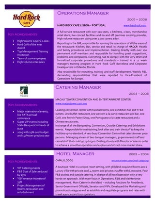 Operations Manager
                                                                                                     2005 – 2006

                                     HARD ROCK CAFE LISBOA - PORTUGAL                             www.hardrock.com

                                     A full service restaurant with over 220 seats, 2 kitchens, 2 bars, merchandise
Key Achievements                     retail store, live concert facilities and on and off premises catering provider.
                                     High volume restaurant doing over 1.000 covers a day.
     High Volume Covers, 1.000+
     Hard Café of the Year          Reporting to the GM, responsible for running the operations of all the areas of
      Award                          the restaurant: Kitchen, Bar, service and retail. In charge of HACCP, Health
     Top Management Training        and Safety procedures and implementation. Dealing directly with over 100
      Institution                    permanent staff members and responsible for handling guest suggestions,
                                     problems and complaints. Everything had to comply with the very strict and
     Team of 100+ employees
                                     formalized corporate procedures and standards – trained in a 12 week
     High volume retail sales
                                     managers training program in Hard Rock Café Barcelona and Corporate
                                     Headquarters in Orlando, Florida.
                                     Also responsible for recruiting, training and staff development. Weekly P&L
                                     demanding responsibilities that were reported to Vice-President of
                                     Operations for Europe.


                                    Catering Manager
                                                                                                       2004 – 2005

                                    MACAU TOWER CONVENTION AND ENTERTAINMENT CENTER
                                    www.macautower.com.mo
Key Achievements
                                    Leading convention center with two ballrooms, one exhibition hall and 7 F&B
     Major International events,
      like PATA annual              outlets: One buffet restaurant, one western a-la-carte restaurant and bar, one
      conference                    Café, one French Pastry Shop, one Portuguese a-la-carte restaurant and 2
     Super VIP events including    Chinese restaurants.
      State Banquets for heads of   In charge of all the Banqueting, Convention, Outside Caterings and Exhibitions
      state                         events. Responsible for maintaining, look after and train the staff to keep the
     2005 with 25% over budget     facilities up-to-standard. A very busy Convention Centre that caters to over 4000
      and 150%over previous year
                                    persons. Managing a team of two banquet managers, 30 permanent staff and
                                    casual staff that could go up to 300. Dealing closely with Director of sales in order
                                    to achieve a smoother operation and explore and attract more market share.


                                    Hotel Manager                                                      2003 – 2004

Key Achievements                    OMALI LODGE                                        ww.africas-eden.com/Omali-Lodge.asp


     VIP Catering events           A boutique Hotel in a unique resort setting, with 38 Island exquisite Rooms and a
     F&B Cost of Sales reduced     Luxury Villa with private pool, 4 rooms and private chauffer with Limousine. Four
      by 25%                        F&B outlets and outside catering. In charge of all hotel operation with a very
     YOY revenue increase of       hands-on approach. With main focus in Operations, F&B and Maintenance
      35%                           management. Main Caterer in the island – including functions for Presidents,
     Project Management of         Senior Government Officials, Senators and VIPs. Developed the Marketing and
      Rooms renovation and
                                    promotion strategy as well as establish and negotiate programs and rates with
      refurbishment
                                    travel agencies and tour operators.
 