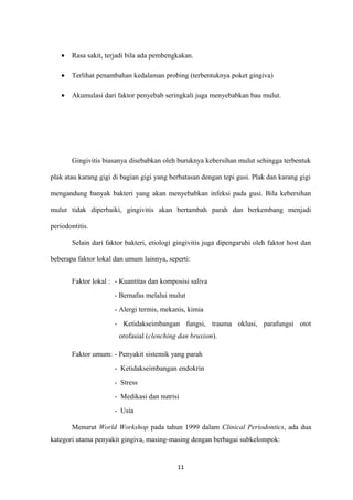 • Rasa sakit, terjadi bila ada pembengkakan.
• Terlihat penambahan kedalaman probing (terbentuknya poket gingiva)
• Akumulasi dari faktor penyebab seringkali juga menyebabkan bau mulut.
Gingivitis biasanya disebabkan oleh buruknya kebersihan mulut sehingga terbentuk
plak atau karang gigi di bagian gigi yang berbatasan dengan tepi gusi. Plak dan karang gigi
mengandung banyak bakteri yang akan menyebabkan infeksi pada gusi. Bila kebersihan
mulut tidak diperbaiki, gingivitis akan bertambah parah dan berkembang menjadi
periodontitis.
Selain dari faktor bakteri, etiologi gingivitis juga dipengaruhi oleh faktor host dan
beberapa faktor lokal dan umum lainnya, seperti:
Faktor lokal : - Kuantitas dan komposisi saliva
- Bernafas melalui mulut
- Alergi termis, mekanis, kimia
- Ketidakseimbangan fungsi, trauma oklusi, parafungsi otot
orofasial (clenching dan bruxism).
Faktor umum: - Penyakit sistemik yang parah
- Ketidakseimbangan endokrin
- Stress
- Medikasi dan nutrisi
- Usia
Menurut World Workshop pada tahun 1999 dalam Clinical Periodontics, ada dua
kategori utama penyakit gingiva, masing-masing dengan berbagai subkelompok:
11
 