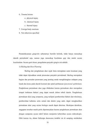 6. Trauma lesions
a. physical injury
b. chemical injury
c. thermal injury
7. Foreign body reactions
8. Not otherwise specified
Penatalaksanaan gingivitis sebenarnya bersifat holistik, tidak hanya mencakup
daerah periodontal saja, namun juga mencakup kesehatan gigi dan mulut secara
keseluruhan. Secara garis besar, pengobatan penyakit gingiva ini adalah:
1) Skeling dan Root Planning
Skeling dan penghalusan akar sejak lama merupakan suatu kesatuan yang
tidak dapat dipisahkan untuk perawatan penyakit periodontal. Skeling merupakan
bagian dan prosedur perawatan yang penting untuk menghilangkan endapan yang
lunak dan keras pada daerah koronal dan epitel perbatasan (junctional epithelium).
Penghalusan permukaan akar juga dilakukan karena permukaan akar merupakan
tempat timbunan bakteri yang dapat masuk dalam tubuli dentin. Penghalusan
permukaan akar yang sempurna, yang meliputi pembersihan bakteri dan toksinnya,
pembersihan kalkulus serta semen dan dentin yang sakit, dapat menghasilkan
permukaan akar yang secara biologis masih dapat diterima. Meskipun demikian,
anggapan tersebut masih perlu dipertanyakan karena penghalusan permukaan akar
dengan sempurna secara taktil belum menjamin kebersihan secara mikroskopis.
Oleh karena itu, dalam beberapa dasawarsa terakhir ini di samping melakukan
15
 