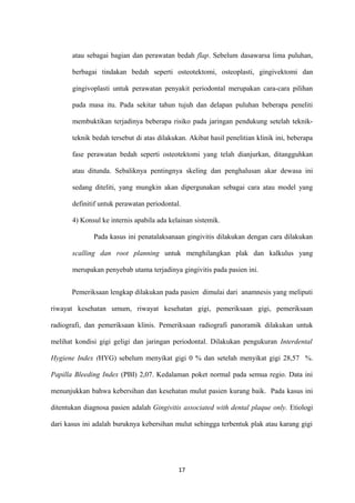 atau sebagai bagian dan perawatan bedah flap. Sebelum dasawarsa lima puluhan,
berbagai tindakan bedah seperti osteotektomi, osteoplasti, gingivektomi dan
gingivoplasti untuk perawatan penyakit periodontal merupakan cara-cara pilihan
pada masa itu. Pada sekitar tahun tujuh dan delapan puluhan beberapa peneliti
membuktikan terjadinya beberapa risiko pada jaringan pendukung setelah teknik-
teknik bedah tersebut di atas dilakukan. Akibat hasil penelitian klinik ini, beberapa
fase perawatan bedah seperti osteotektomi yang telah dianjurkan, ditangguhkan
atau ditunda. Sebaliknya pentingnya skeling dan penghalusan akar dewasa ini
sedang diteliti, yang mungkin akan dipergunakan sebagai cara atau model yang
definitif untuk perawatan periodontal.
4) Konsul ke internis apabila ada kelainan sistemik.
Pada kasus ini penatalaksanaan gingivitis dilakukan dengan cara dilakukan
scalling dan root planning untuk menghilangkan plak dan kalkulus yang
merupakan penyebab utama terjadinya gingivitis pada pasien ini.
Pemeriksaan lengkap dilakukan pada pasien dimulai dari anamnesis yang meliputi
riwayat kesehatan umum, riwayat kesehatan gigi, pemeriksaan gigi, pemeriksaan
radiografi, dan pemeriksaan klinis. Pemeriksaan radiografi panoramik dilakukan untuk
melihat kondisi gigi geligi dan jaringan periodontal. Dilakukan pengukuran Interdental
Hygiene Index (HYG) sebelum menyikat gigi 0 % dan setelah menyikat gigi 28,57 %.
Papilla Bleeding Index (PBI) 2,07. Kedalaman poket normal pada semua regio. Data ini
menunjukkan bahwa kebersihan dan kesehatan mulut pasien kurang baik. Pada kasus ini
ditentukan diagnosa pasien adalah Gingivitis associated with dental plaque only. Etiologi
dari kasus ini adalah buruknya kebersihan mulut sehingga terbentuk plak atau karang gigi
17
 
