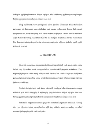 di bagian gigi yang berbatasan dengan tepi gusi. Plak dan karang gigi mengandung banyak
bakteri yang akan menyebabkan infeksi pada gusi.
Sikap kooperatif pasien merupakan faktor penentu kelancaran dan keberhasilan
perawatan ini. Perawatan yang dilakukan pada pasien berlangsung dengan baik sesuai
dengan rencana perawatan yang telah direncanakan tetapi pada kontrol terakhir masih di
dapat Papilla Bleeding Index (PBI) 0,22 hal ini mungkin disebabkan karena pasien tidak
bisa datang melakukan kontrol setiap minggu secara teratur sehingga kalkulus sudah mulai
terbentuk kembali.
V. KESIMPULAN
Gingivitis merupakan peradangan (inflamasi) yang terjadi pada gingiva atau suatu
istilah yang digunakan untuk menggambarkan non destruktif penyakit periodontal. Fase
terjadinya gingivitis dapat dibagi menjadi akut, subakut, dan kronis. Gingivitis merupakan
penyakit gingiva yang paling sering terjadi dan merupakan respon inflamasi tanpa merusak
jaringan pendukung.
Etiologi dari gingivitis pada kasus ini adalah buruknya kebersihan mulut sehingga
terbentuk plak atau karang gigi di bagian gigi yang berbatasan dengan tepi gusi. Plak dan
karang gigi mengandung banyak bakteri yang akan menyebabkan infeksi pada gusi.
Pada kasus ini penatalaksanaan gingivitis dilakukan dengan cara dilakukan scalling
dan root planning untuk menghilangkan plak dan kalkulus yang merupakan penyebab
utama terjadinya gingivitis pada pasien ini.
18
 